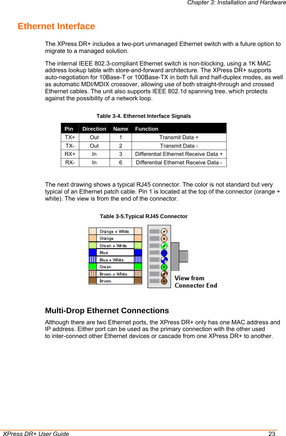 Chapter 3: Installation and Hardware  XPress DR+ User Guide  23 Ethernet Interface The XPress DR+ includes a two-port unmanaged Ethernet switch with a future option to migrate to a managed solution.  The internal IEEE 802.3-compliant Ethernet switch is non-blocking, using a 1K MAC address lookup table with store-and-forward architecture. The XPress DR+ supports auto-negotiation for 10Base-T or 100Base-TX in both full and half-duplex modes, as well as automatic MDI/MDIX crossover, allowing use of both straight-through and crossed Ethernet cables. The unit also supports IEEE 802.1d spanning tree, which protects against the possibility of a network loop. Table 3-4. Ethernet Interface Signals Pin  Direction  Name  Function TX+  Out  1  Transmit Data + TX-  Out  2  Transmit Data - RX+  In  3  Differential Ethernet Receive Data + RX-  In  6  Differential Ethernet Receive Data -  The next drawing shows a typical RJ45 connector. The color is not standard but very typical of an Ethernet patch cable. Pin 1 is located at the top of the connector (orange + white). The view is from the end of the connector. Table 3-5.Typical RJ45 Connector  Multi-Drop Ethernet Connections Although there are two Ethernet ports, the XPress DR+ only has one MAC address and IP address. Either port can be used as the primary connection with the other used to inter-connect other Ethernet devices or cascade from one XPress DR+ to another. 