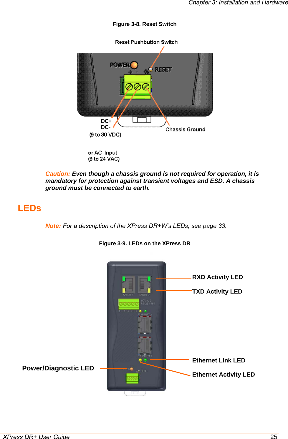 Chapter 3: Installation and Hardware  XPress DR+ User Guide  25 Figure 3-8. Reset Switch  Caution: Even though a chassis ground is not required for operation, it is mandatory for protection against transient voltages and ESD. A chassis ground must be connected to earth. LEDs Note: For a description of the XPress DR+W&apos;s LEDs, see page 33. Figure 3-9. LEDs on the XPress DR  RXD Activity LED  TXD Activity LED Ethernet Link LED  Ethernet Activity LED Power/Diagnostic LED  