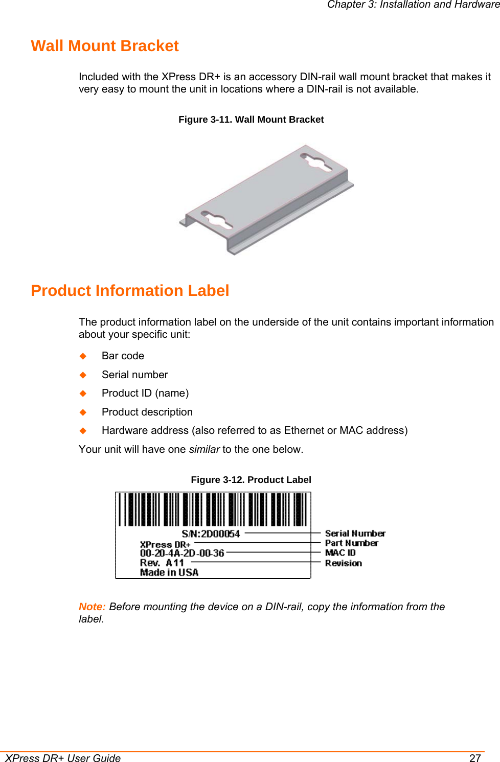 Chapter 3: Installation and Hardware  XPress DR+ User Guide  27 Wall Mount Bracket Included with the XPress DR+ is an accessory DIN-rail wall mount bracket that makes it very easy to mount the unit in locations where a DIN-rail is not available. Figure 3-11. Wall Mount Bracket  Product Information Label The product information label on the underside of the unit contains important information about your specific unit:  Bar code  Serial number  Product ID (name)  Product description  Hardware address (also referred to as Ethernet or MAC address) Your unit will have one similar to the one below.  Figure 3-12. Product Label   Note: Before mounting the device on a DIN-rail, copy the information from the label. 