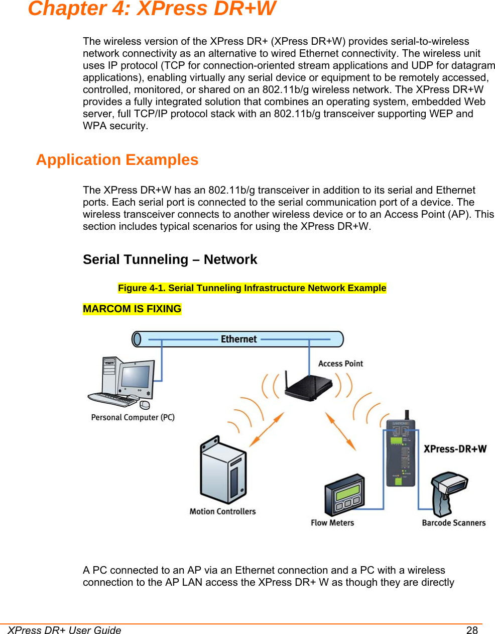  XPress DR+ User Guide 28 Chapter 4: XPress DR+W The wireless version of the XPress DR+ (XPress DR+W) provides serial-to-wireless network connectivity as an alternative to wired Ethernet connectivity. The wireless unit uses IP protocol (TCP for connection-oriented stream applications and UDP for datagram applications), enabling virtually any serial device or equipment to be remotely accessed, controlled, monitored, or shared on an 802.11b/g wireless network. The XPress DR+W provides a fully integrated solution that combines an operating system, embedded Web server, full TCP/IP protocol stack with an 802.11b/g transceiver supporting WEP and WPA security. Application Examples The XPress DR+W has an 802.11b/g transceiver in addition to its serial and Ethernet ports. Each serial port is connected to the serial communication port of a device. The wireless transceiver connects to another wireless device or to an Access Point (AP). This section includes typical scenarios for using the XPress DR+W.  Serial Tunneling – Network Figure 4-1. Serial Tunneling Infrastructure Network Example MARCOM IS FIXING   A PC connected to an AP via an Ethernet connection and a PC with a wireless connection to the AP LAN access the XPress DR+ W as though they are directly 