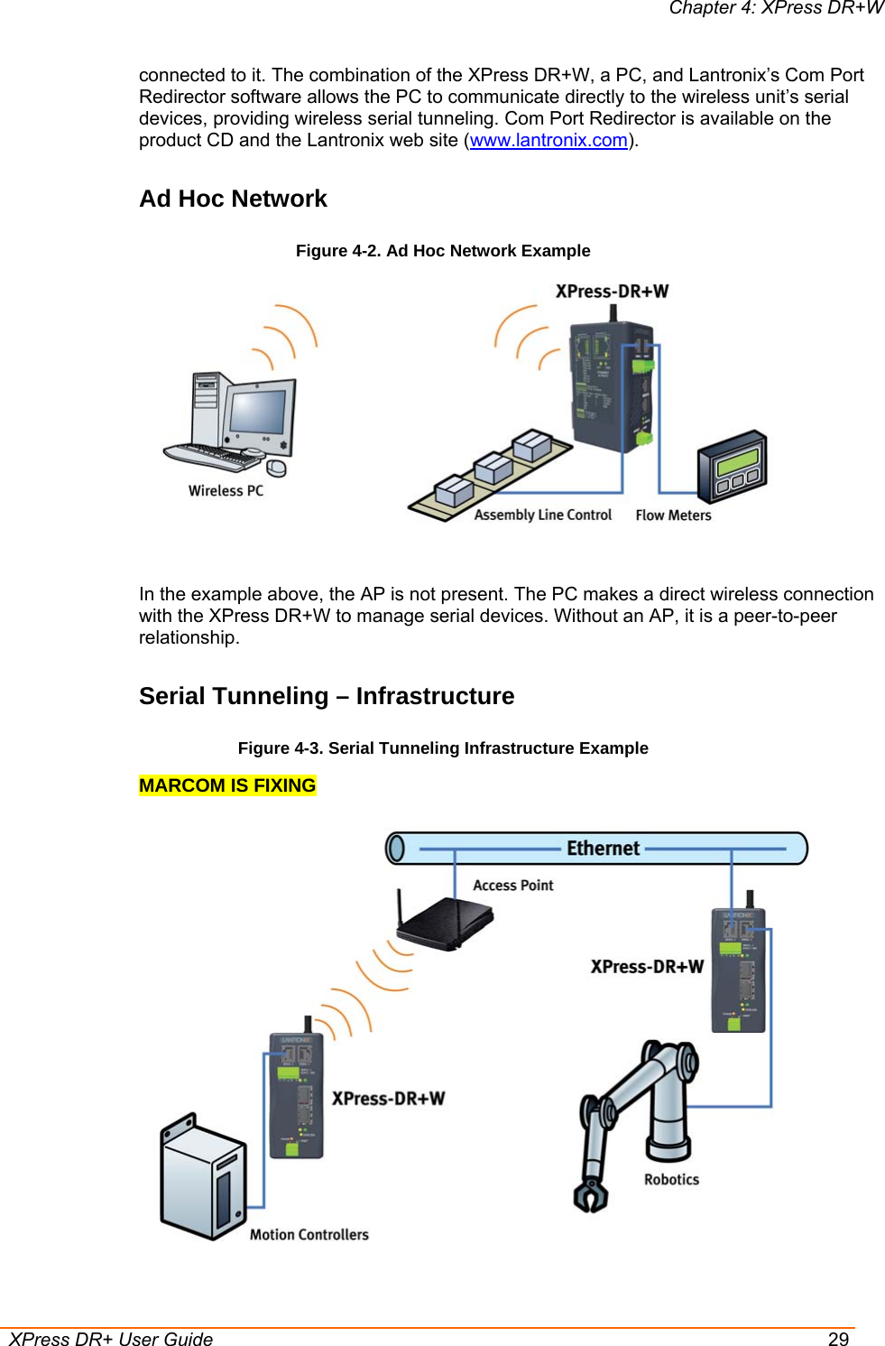 Chapter 4: XPress DR+W  XPress DR+ User Guide  29 connected to it. The combination of the XPress DR+W, a PC, and Lantronix’s Com Port Redirector software allows the PC to communicate directly to the wireless unit’s serial devices, providing wireless serial tunneling. Com Port Redirector is available on the product CD and the Lantronix web site (www.lantronix.com). Ad Hoc Network Figure 4-2. Ad Hoc Network Example   In the example above, the AP is not present. The PC makes a direct wireless connection with the XPress DR+W to manage serial devices. Without an AP, it is a peer-to-peer relationship. Serial Tunneling – Infrastructure Figure 4-3. Serial Tunneling Infrastructure Example MARCOM IS FIXING  