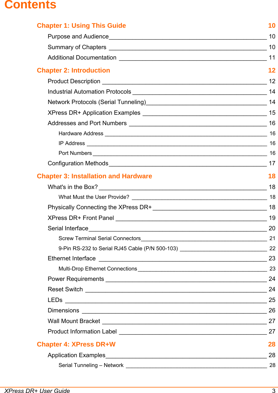 XPress DR+ User Guide  3 Contents Chapter 1: Using This Guide  10 Purpose and Audience_______________________________________________ 10 Summary of Chapters _______________________________________________ 10 Additional Documentation ____________________________________________ 11 Chapter 2: Introduction  12 Product Description _________________________________________________ 12 Industrial Automation Protocols ________________________________________ 14 Network Protocols (Serial Tunneling)____________________________________ 14 XPress DR+ Application Examples _____________________________________ 15 Addresses and Port Numbers _________________________________________ 16 Hardware Address ______________________________________________________ 16 IP Address ____________________________________________________________ 16 Port Numbers __________________________________________________________ 16 Configuration Methods_______________________________________________ 17 Chapter 3: Installation and Hardware  18 What&apos;s in the Box? __________________________________________________ 18 What Must the User Provide? _____________________________________________ 18 Physically Connecting the XPress DR+ __________________________________ 18 XPress DR+ Front Panel _____________________________________________ 19 Serial Interface_____________________________________________________ 20 Screw Terminal Serial Connectors__________________________________________ 21 9-Pin RS-232 to Serial RJ45 Cable (P/N 500-103) _____________________________ 22 Ethernet Interface __________________________________________________ 23 Multi-Drop Ethernet Connections ___________________________________________ 23 Power Requirements ________________________________________________ 24 Reset Switch ______________________________________________________ 24 LEDs ____________________________________________________________ 25 Dimensions _______________________________________________________ 26 Wall Mount Bracket _________________________________________________ 27 Product Information Label ____________________________________________ 27 Chapter 4: XPress DR+W  28 Application Examples________________________________________________ 28 Serial Tunneling – Network _______________________________________________ 28 