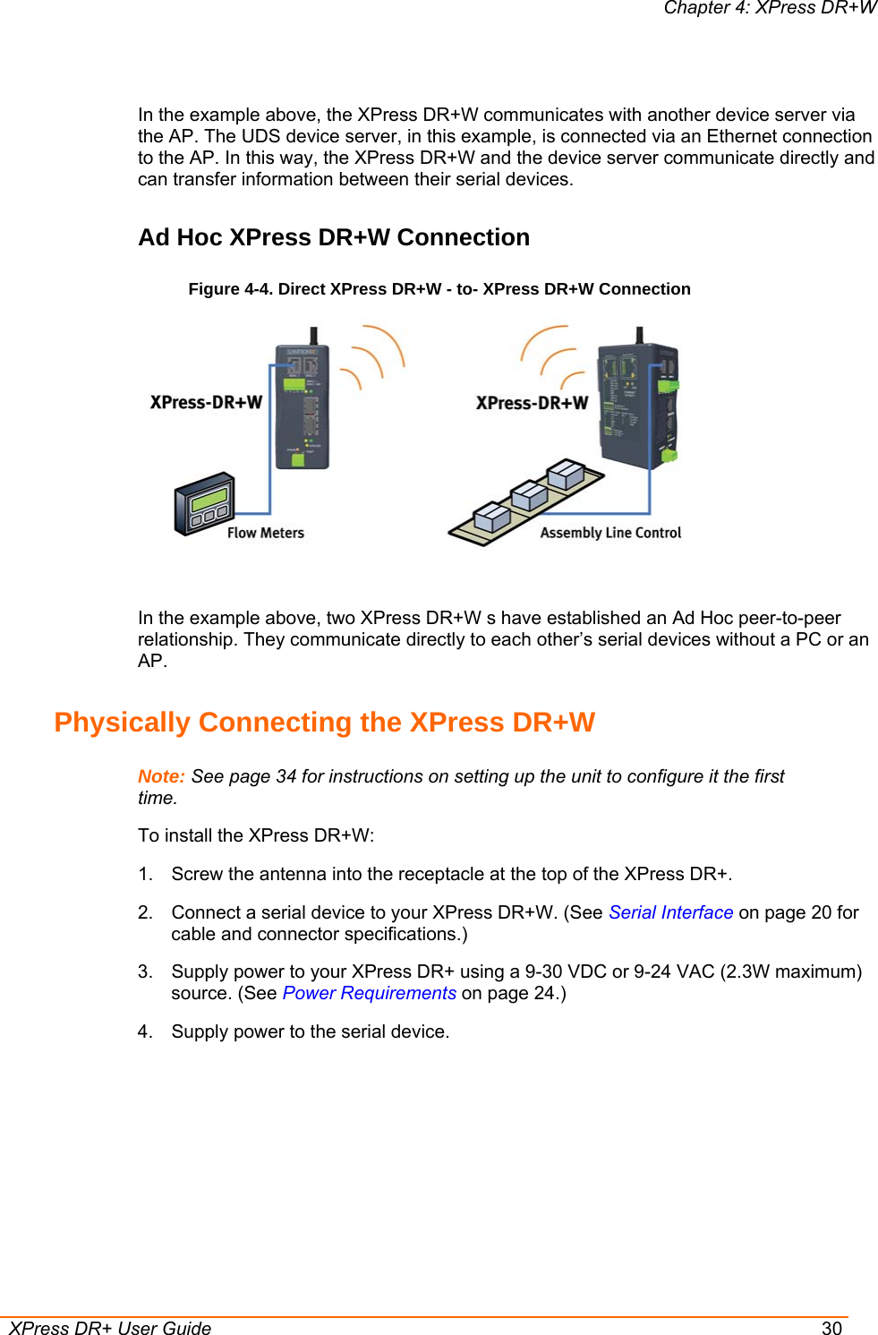 Chapter 4: XPress DR+W  XPress DR+ User Guide  30  In the example above, the XPress DR+W communicates with another device server via the AP. The UDS device server, in this example, is connected via an Ethernet connection to the AP. In this way, the XPress DR+W and the device server communicate directly and can transfer information between their serial devices. Ad Hoc XPress DR+W Connection Figure 4-4. Direct XPress DR+W - to- XPress DR+W Connection   In the example above, two XPress DR+W s have established an Ad Hoc peer-to-peer relationship. They communicate directly to each other’s serial devices without a PC or an AP. Physically Connecting the XPress DR+W Note: See page 34 for instructions on setting up the unit to configure it the first time. To install the XPress DR+W: 1.  Screw the antenna into the receptacle at the top of the XPress DR+. 2.  Connect a serial device to your XPress DR+W. (See Serial Interface on page 20 for cable and connector specifications.)  3.  Supply power to your XPress DR+ using a 9-30 VDC or 9-24 VAC (2.3W maximum) source. (See Power Requirements on page 24.) 4.  Supply power to the serial device.  