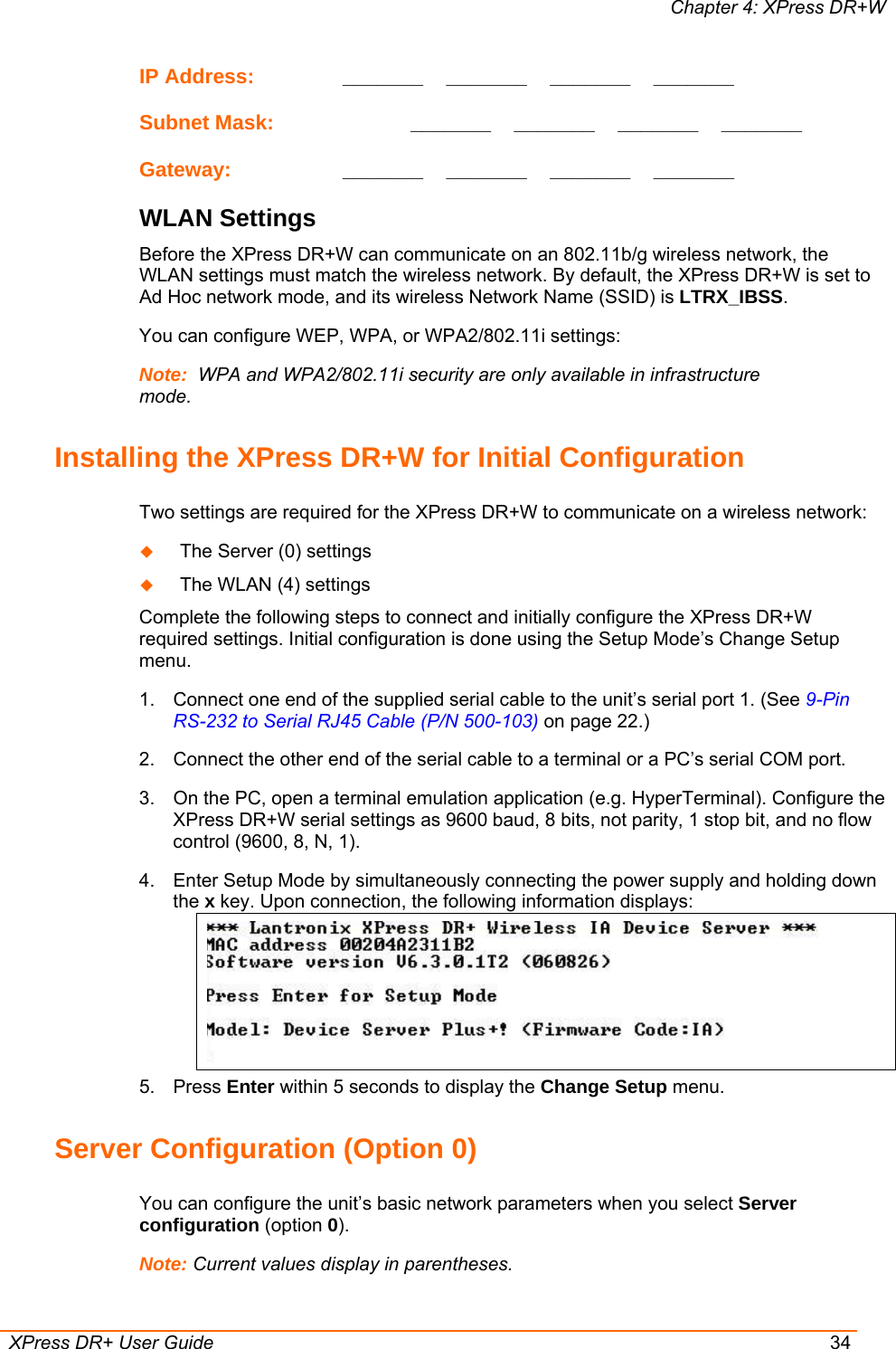 Chapter 4: XPress DR+W  XPress DR+ User Guide  34 IP Address:     _______    _______    _______    _______  Subnet Mask:     _______    _______    _______    _______  Gateway:     _______    _______    _______    _______  WLAN Settings Before the XPress DR+W can communicate on an 802.11b/g wireless network, the WLAN settings must match the wireless network. By default, the XPress DR+W is set to Ad Hoc network mode, and its wireless Network Name (SSID) is LTRX_IBSS. You can configure WEP, WPA, or WPA2/802.11i settings: Note:  WPA and WPA2/802.11i security are only available in infrastructure mode. Installing the XPress DR+W for Initial Configuration Two settings are required for the XPress DR+W to communicate on a wireless network:  The Server (0) settings   The WLAN (4) settings  Complete the following steps to connect and initially configure the XPress DR+W required settings. Initial configuration is done using the Setup Mode’s Change Setup menu. 1.  Connect one end of the supplied serial cable to the unit’s serial port 1. (See 9-Pin RS-232 to Serial RJ45 Cable (P/N 500-103) on page 22.) 2.  Connect the other end of the serial cable to a terminal or a PC’s serial COM port.  3.  On the PC, open a terminal emulation application (e.g. HyperTerminal). Configure the XPress DR+W serial settings as 9600 baud, 8 bits, not parity, 1 stop bit, and no flow control (9600, 8, N, 1). 4.  Enter Setup Mode by simultaneously connecting the power supply and holding down the x key. Upon connection, the following information displays:  5. Press Enter within 5 seconds to display the Change Setup menu. Server Configuration (Option 0) You can configure the unit’s basic network parameters when you select Server configuration (option 0).  Note: Current values display in parentheses. 