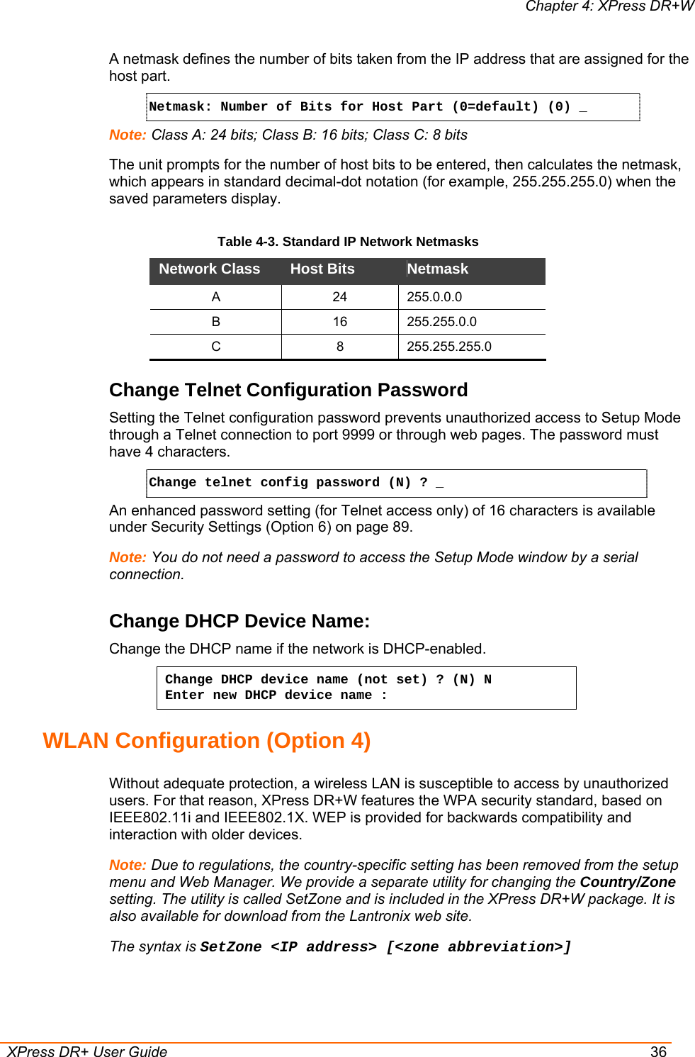 Chapter 4: XPress DR+W  XPress DR+ User Guide  36 A netmask defines the number of bits taken from the IP address that are assigned for the host part.  Netmask: Number of Bits for Host Part (0=default) (0) _  Note: Class A: 24 bits; Class B: 16 bits; Class C: 8 bits The unit prompts for the number of host bits to be entered, then calculates the netmask, which appears in standard decimal-dot notation (for example, 255.255.255.0) when the saved parameters display.  Table 4-3. Standard IP Network Netmasks Network Class  Host Bits   Netmask  A 24 255.0.0.0 B 16 255.255.0.0 C 8 255.255.255.0 Change Telnet Configuration Password Setting the Telnet configuration password prevents unauthorized access to Setup Mode through a Telnet connection to port 9999 or through web pages. The password must have 4 characters. Change telnet config password (N) ? _   An enhanced password setting (for Telnet access only) of 16 characters is available under Security Settings (Option 6) on page 89. Note: You do not need a password to access the Setup Mode window by a serial connection.  Change DHCP Device Name:  Change the DHCP name if the network is DHCP-enabled. Change DHCP device name (not set) ? (N) N  Enter new DHCP device name :  WLAN Configuration (Option 4)  Without adequate protection, a wireless LAN is susceptible to access by unauthorized users. For that reason, XPress DR+W features the WPA security standard, based on IEEE802.11i and IEEE802.1X. WEP is provided for backwards compatibility and interaction with older devices. Note: Due to regulations, the country-specific setting has been removed from the setup menu and Web Manager. We provide a separate utility for changing the Country/Zone setting. The utility is called SetZone and is included in the XPress DR+W package. It is also available for download from the Lantronix web site.  The syntax is SetZone &lt;IP address&gt; [&lt;zone abbreviation&gt;] 