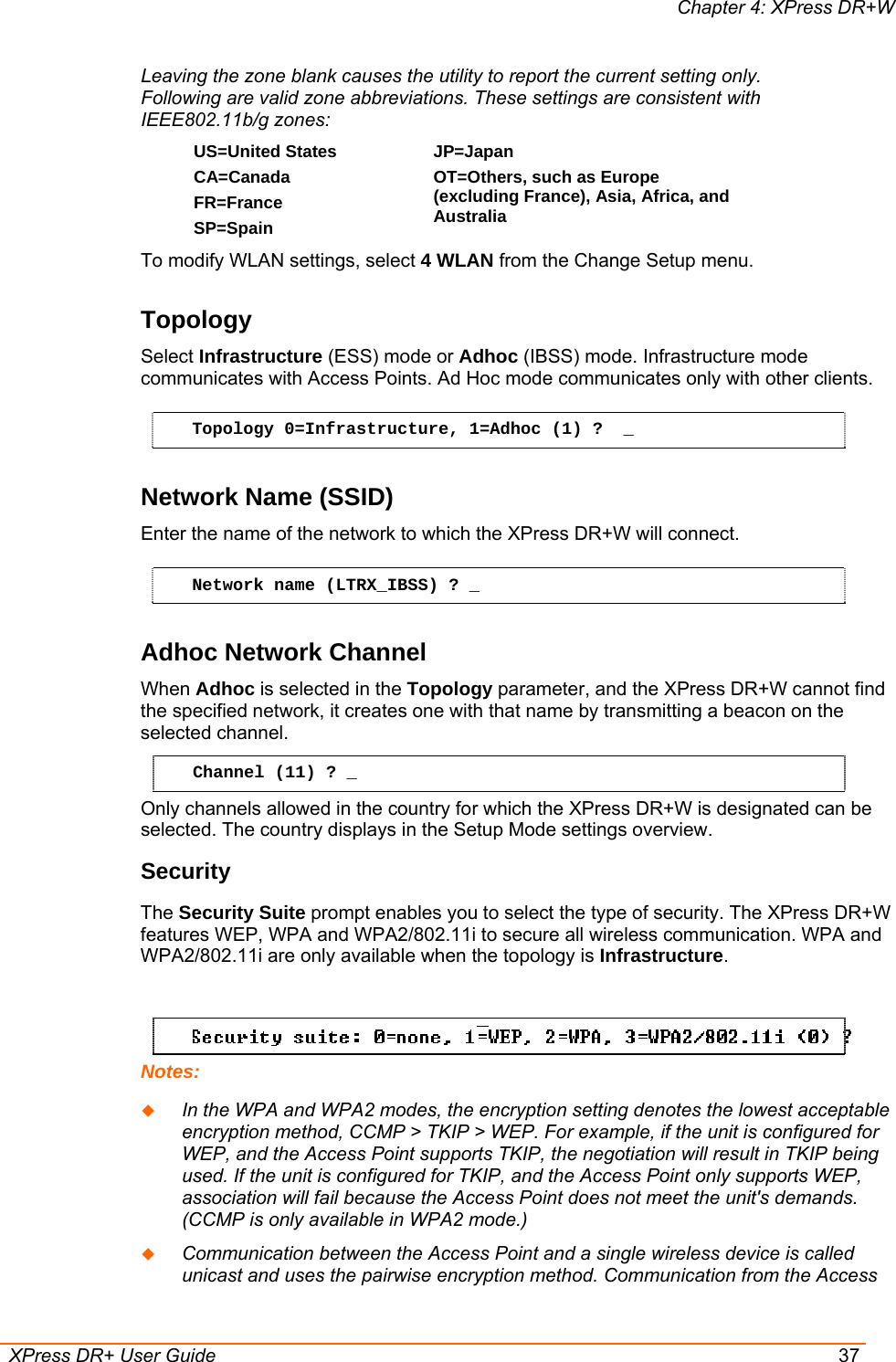 Chapter 4: XPress DR+W  XPress DR+ User Guide  37 Leaving the zone blank causes the utility to report the current setting only. Following are valid zone abbreviations. These settings are consistent with IEEE802.11b/g zones:  US=United States  CA=Canada FR=France SP=Spain JP=Japan OT=Others, such as Europe (excluding France), Asia, Africa, and Australia  To modify WLAN settings, select 4 WLAN from the Change Setup menu. Topology  Select Infrastructure (ESS) mode or Adhoc (IBSS) mode. Infrastructure mode communicates with Access Points. Ad Hoc mode communicates only with other clients.  Topology 0=Infrastructure, 1=Adhoc (1) ?  _ Network Name (SSID) Enter the name of the network to which the XPress DR+W will connect.  Network name (LTRX_IBSS) ? _ Adhoc Network Channel  When Adhoc is selected in the Topology parameter, and the XPress DR+W cannot find the specified network, it creates one with that name by transmitting a beacon on the selected channel.  Channel (11) ? _ Only channels allowed in the country for which the XPress DR+W is designated can be selected. The country displays in the Setup Mode settings overview.  Security  The Security Suite prompt enables you to select the type of security. The XPress DR+W features WEP, WPA and WPA2/802.11i to secure all wireless communication. WPA and WPA2/802.11i are only available when the topology is Infrastructure.   Notes:  In the WPA and WPA2 modes, the encryption setting denotes the lowest acceptable encryption method, CCMP &gt; TKIP &gt; WEP. For example, if the unit is configured for WEP, and the Access Point supports TKIP, the negotiation will result in TKIP being used. If the unit is configured for TKIP, and the Access Point only supports WEP, association will fail because the Access Point does not meet the unit&apos;s demands. (CCMP is only available in WPA2 mode.)  Communication between the Access Point and a single wireless device is called unicast and uses the pairwise encryption method. Communication from the Access 