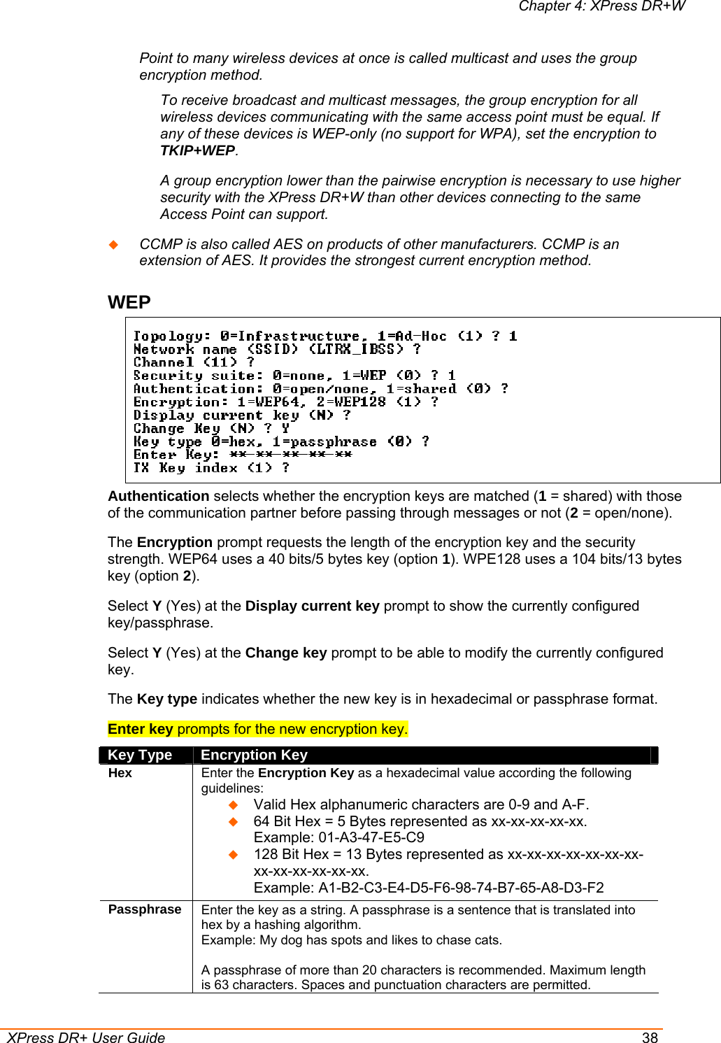 Chapter 4: XPress DR+W  XPress DR+ User Guide  38 Point to many wireless devices at once is called multicast and uses the group encryption method. To receive broadcast and multicast messages, the group encryption for all wireless devices communicating with the same access point must be equal. If any of these devices is WEP-only (no support for WPA), set the encryption to TKIP+WEP. A group encryption lower than the pairwise encryption is necessary to use higher security with the XPress DR+W than other devices connecting to the same Access Point can support.  CCMP is also called AES on products of other manufacturers. CCMP is an extension of AES. It provides the strongest current encryption method. WEP   Authentication selects whether the encryption keys are matched (1 = shared) with those of the communication partner before passing through messages or not (2 = open/none). The Encryption prompt requests the length of the encryption key and the security strength. WEP64 uses a 40 bits/5 bytes key (option 1). WPE128 uses a 104 bits/13 bytes key (option 2). Select Y (Yes) at the Display current key prompt to show the currently configured key/passphrase. Select Y (Yes) at the Change key prompt to be able to modify the currently configured key. The Key type indicates whether the new key is in hexadecimal or passphrase format. Enter key prompts for the new encryption key.  Key Type  Encryption Key Hex Enter the Encryption Key as a hexadecimal value according the following guidelines:   Valid Hex alphanumeric characters are 0-9 and A-F.  64 Bit Hex = 5 Bytes represented as xx-xx-xx-xx-xx.  Example: 01-A3-47-E5-C9  128 Bit Hex = 13 Bytes represented as xx-xx-xx-xx-xx-xx-xx-xx-xx-xx-xx-xx-xx.  Example: A1-B2-C3-E4-D5-F6-98-74-B7-65-A8-D3-F2 Passphrase Enter the key as a string. A passphrase is a sentence that is translated into hex by a hashing algorithm.  Example: My dog has spots and likes to chase cats.   A passphrase of more than 20 characters is recommended. Maximum length is 63 characters. Spaces and punctuation characters are permitted. 