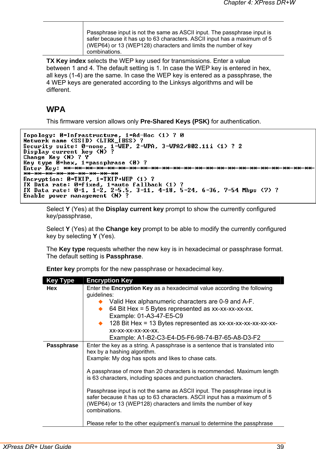 Chapter 4: XPress DR+W  XPress DR+ User Guide  39  Passphrase input is not the same as ASCII input. The passphrase input is safer because it has up to 63 characters. ASCII input has a maximum of 5 (WEP64) or 13 (WEP128) characters and limits the number of key combinations. TX Key index selects the WEP key used for transmissions. Enter a value between 1 and 4. The default setting is 1. In case the WEP key is entered in hex, all keys (1-4) are the same. In case the WEP key is entered as a passphrase, the 4 WEP keys are generated according to the Linksys algorithms and will be different.  WPA This firmware version allows only Pre-Shared Keys (PSK) for authentication.  Select Y (Yes) at the Display current key prompt to show the currently configured key/passphrase, Select Y (Yes) at the Change key prompt to be able to modify the currently configured key by selecting Y (Yes). The Key type requests whether the new key is in hexadecimal or passphrase format. The default setting is Passphrase. Enter key prompts for the new passphrase or hexadecimal key.  Key Type  Encryption Key Hex Enter the Encryption Key as a hexadecimal value according the following guidelines:   Valid Hex alphanumeric characters are 0-9 and A-F.  64 Bit Hex = 5 Bytes represented as xx-xx-xx-xx-xx.  Example: 01-A3-47-E5-C9  128 Bit Hex = 13 Bytes represented as xx-xx-xx-xx-xx-xx-xx-xx-xx-xx-xx-xx-xx.  Example: A1-B2-C3-E4-D5-F6-98-74-B7-65-A8-D3-F2 Passphrase Enter the key as a string. A passphrase is a sentence that is translated into hex by a hashing algorithm.  Example: My dog has spots and likes to chase cats.   A passphrase of more than 20 characters is recommended. Maximum length is 63 characters, including spaces and punctuation characters.  Passphrase input is not the same as ASCII input. The passphrase input is safer because it has up to 63 characters. ASCII input has a maximum of 5 (WEP64) or 13 (WEP128) characters and limits the number of key combinations.  Please refer to the other equipment’s manual to determine the passphrase 