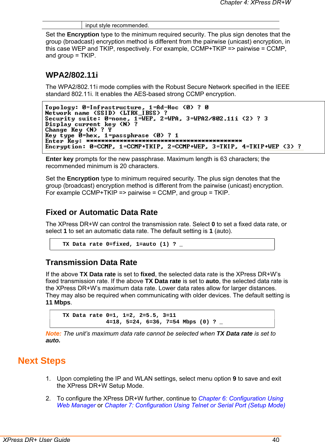 Chapter 4: XPress DR+W  XPress DR+ User Guide  40 input style recommended. Set the Encryption type to the minimum required security. The plus sign denotes that the group (broadcast) encryption method is different from the pairwise (unicast) encryption, in this case WEP and TKIP, respectively. For example, CCMP+TKIP =&gt; pairwise = CCMP, and group = TKIP. WPA2/802.11i The WPA2/802.11i mode complies with the Robust Secure Network specified in the IEEE standard 802.11i. It enables the AES-based strong CCMP encryption.  Enter key prompts for the new passphrase. Maximum length is 63 characters; the recommended minimum is 20 characters.  Set the Encryption type to minimum required security. The plus sign denotes that the group (broadcast) encryption method is different from the pairwise (unicast) encryption. For example CCMP+TKIP =&gt; pairwise = CCMP, and group = TKIP. Fixed or Automatic Data Rate The XPress DR+W can control the transmission rate. Select 0 to set a fixed data rate, or select 1 to set an automatic data rate. The default setting is 1 (auto). TX Data rate 0=fixed, 1=auto (1) ? _ Transmission Data Rate If the above TX Data rate is set to fixed, the selected data rate is the XPress DR+W’s fixed transmission rate. If the above TX Data rate is set to auto, the selected data rate is the XPress DR+W’s maximum data rate. Lower data rates allow for larger distances. They may also be required when communicating with older devices. The default setting is 11 Mbps. TX Data rate 0=1, 1=2, 2=5.5, 3=11              4=18, 5=24, 6=36, 7=54 Mbps (0) ? _ Note: The unit’s maximum data rate cannot be selected when TX Data rate is set to auto. Next Steps 1.  Upon completing the IP and WLAN settings, select menu option 9 to save and exit the XPress DR+W Setup Mode. 2.  To configure the XPress DR+W further, continue to Chapter 6: Configuration Using Web Manager or Chapter 7: Configuration Using Telnet or Serial Port (Setup Mode) 