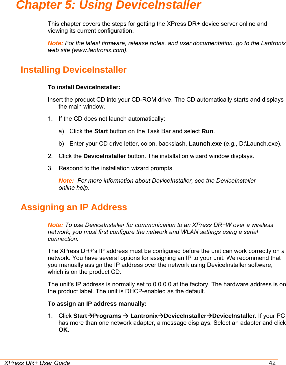  XPress DR+ User Guide 42 Chapter 5: Using DeviceInstaller This chapter covers the steps for getting the XPress DR+ device server online and viewing its current configuration. Note: For the latest firmware, release notes, and user documentation, go to the Lantronix web site (www.lantronix.com). Installing DeviceInstaller To install DeviceInstaller: Insert the product CD into your CD-ROM drive. The CD automatically starts and displays the main window.  1.  If the CD does not launch automatically:  a) Click the Start button on the Task Bar and select Run.  b)  Enter your CD drive letter, colon, backslash, Launch.exe (e.g., D:\Launch.exe).  2. Click the DeviceInstaller button. The installation wizard window displays. 3.  Respond to the installation wizard prompts. Note:  For more information about DeviceInstaller, see the DeviceInstaller online help. Assigning an IP Address Note: To use DeviceInstaller for communication to an XPress DR+W over a wireless network, you must first configure the network and WLAN settings using a serial connection. The XPress DR+&apos;s IP address must be configured before the unit can work correctly on a network. You have several options for assigning an IP to your unit. We recommend that you manually assign the IP address over the network using DeviceInstaller software, which is on the product CD.  The unit’s IP address is normally set to 0.0.0.0 at the factory. The hardware address is on the product label. The unit is DHCP-enabled as the default. To assign an IP address manually: 1. Click StartÆPrograms Æ LantronixÆDeviceInstallerÆDeviceInstaller. If your PC has more than one network adapter, a message displays. Select an adapter and click OK. 
