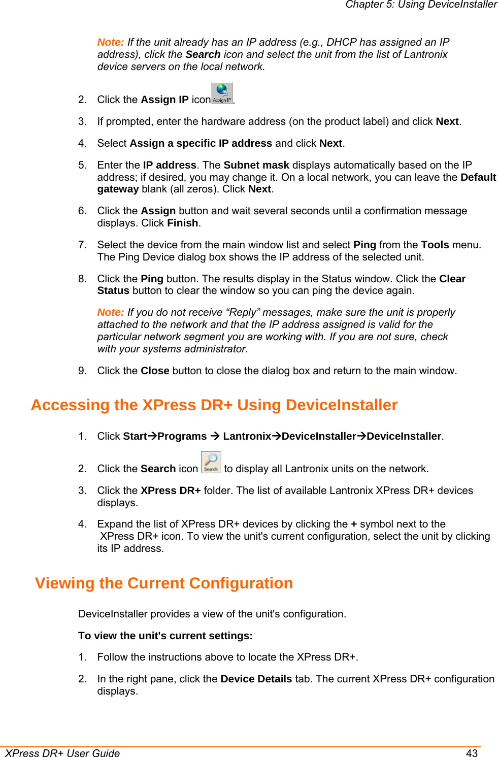 Chapter 5: Using DeviceInstaller  XPress DR+ User Guide  43 Note: If the unit already has an IP address (e.g., DHCP has assigned an IP address), click the Search icon and select the unit from the list of Lantronix device servers on the local network. 2. Click the Assign IP icon . 3.  If prompted, enter the hardware address (on the product label) and click Next.  4. Select Assign a specific IP address and click Next. 5. Enter the IP address. The Subnet mask displays automatically based on the IP address; if desired, you may change it. On a local network, you can leave the Default gateway blank (all zeros). Click Next. 6. Click the Assign button and wait several seconds until a confirmation message displays. Click Finish. 7.  Select the device from the main window list and select Ping from the Tools menu. The Ping Device dialog box shows the IP address of the selected unit. 8. Click the Ping button. The results display in the Status window. Click the Clear Status button to clear the window so you can ping the device again.  Note: If you do not receive “Reply” messages, make sure the unit is properly attached to the network and that the IP address assigned is valid for the particular network segment you are working with. If you are not sure, check with your systems administrator. 9. Click the Close button to close the dialog box and return to the main window.  Accessing the XPress DR+ Using DeviceInstaller 1. Click StartÆPrograms Æ LantronixÆDeviceInstallerÆDeviceInstaller. 2. Click the Search icon   to display all Lantronix units on the network. 3. Click the XPress DR+ folder. The list of available Lantronix XPress DR+ devices displays. 4.  Expand the list of XPress DR+ devices by clicking the + symbol next to the  XPress DR+ icon. To view the unit&apos;s current configuration, select the unit by clicking its IP address.  Viewing the Current Configuration DeviceInstaller provides a view of the unit&apos;s configuration. To view the unit&apos;s current settings: 1.  Follow the instructions above to locate the XPress DR+. 2.  In the right pane, click the Device Details tab. The current XPress DR+ configuration displays. 