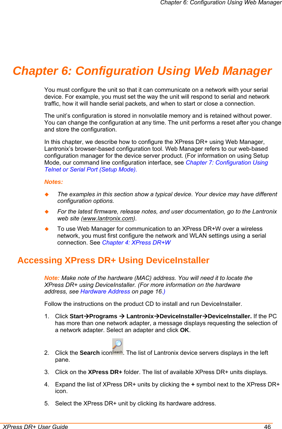 Chapter 6: Configuration Using Web Manager  XPress DR+ User Guide  46 Chapter 6: Configuration Using Web Manager You must configure the unit so that it can communicate on a network with your serial device. For example, you must set the way the unit will respond to serial and network traffic, how it will handle serial packets, and when to start or close a connection.  The unit’s configuration is stored in nonvolatile memory and is retained without power. You can change the configuration at any time. The unit performs a reset after you change and store the configuration. In this chapter, we describe how to configure the XPress DR+ using Web Manager, Lantronix’s browser-based configuration tool. Web Manager refers to our web-based configuration manager for the device server product. (For information on using Setup Mode, our command line configuration interface, see Chapter 7: Configuration Using Telnet or Serial Port (Setup Mode). Notes:   The examples in this section show a typical device. Your device may have different configuration options.  For the latest firmware, release notes, and user documentation, go to the Lantronix web site (www.lantronix.com).  To use Web Manager for communication to an XPress DR+W over a wireless network, you must first configure the network and WLAN settings using a serial connection. See Chapter 4: XPress DR+W Accessing XPress DR+ Using DeviceInstaller Note: Make note of the hardware (MAC) address. You will need it to locate the XPress DR+ using DeviceInstaller. (For more information on the hardware address, see Hardware Address on page 16.) Follow the instructions on the product CD to install and run DeviceInstaller. 1. Click StartÆPrograms Æ LantronixÆDeviceInstallerÆDeviceInstaller. If the PC has more than one network adapter, a message displays requesting the selection of a network adapter. Select an adapter and click OK. 2. Click the Search icon . The list of Lantronix device servers displays in the left pane. 3.  Click on the XPress DR+ folder. The list of available XPress DR+ units displays. 4.  Expand the list of XPress DR+ units by clicking the + symbol next to the XPress DR+ icon.  5.  Select the XPress DR+ unit by clicking its hardware address. 