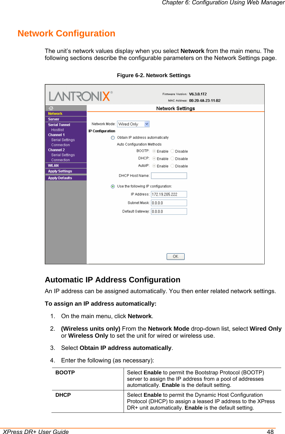 Chapter 6: Configuration Using Web Manager  XPress DR+ User Guide  48 Network Configuration  The unit’s network values display when you select Network from the main menu. The following sections describe the configurable parameters on the Network Settings page. Figure 6-2. Network Settings  Automatic IP Address Configuration An IP address can be assigned automatically. You then enter related network settings. To assign an IP address automatically: 1.  On the main menu, click Network. 2.  (Wireless units only) From the Network Mode drop-down list, select Wired Only or Wireless Only to set the unit for wired or wireless use. 3. Select Obtain IP address automatically. 4.  Enter the following (as necessary): BOOTP  Select Enable to permit the Bootstrap Protocol (BOOTP) server to assign the IP address from a pool of addresses automatically. Enable is the default setting. DHCP  Select Enable to permit the Dynamic Host Configuration Protocol (DHCP) to assign a leased IP address to the XPress DR+ unit automatically. Enable is the default setting. 