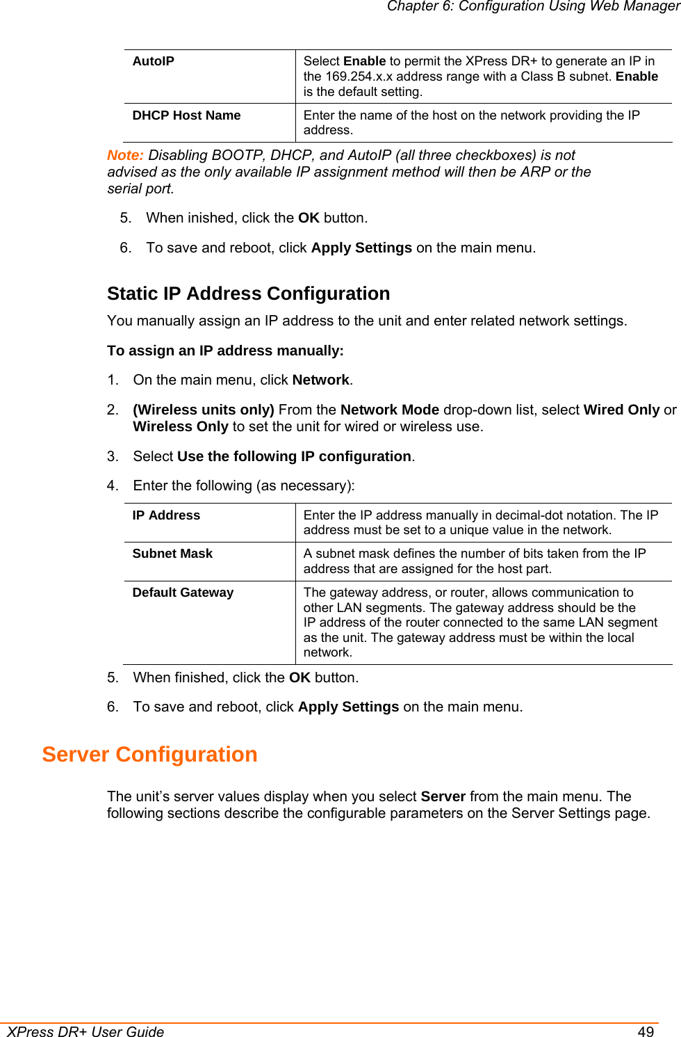 Chapter 6: Configuration Using Web Manager  XPress DR+ User Guide  49 AutoIP  Select Enable to permit the XPress DR+ to generate an IP in the 169.254.x.x address range with a Class B subnet. Enable is the default setting. DHCP Host Name  Enter the name of the host on the network providing the IP address. Note: Disabling BOOTP, DHCP, and AutoIP (all three checkboxes) is not advised as the only available IP assignment method will then be ARP or the serial port. 5.  When inished, click the OK button. 6.  To save and reboot, click Apply Settings on the main menu. Static IP Address Configuration You manually assign an IP address to the unit and enter related network settings. To assign an IP address manually: 1.  On the main menu, click Network. 2.  (Wireless units only) From the Network Mode drop-down list, select Wired Only or Wireless Only to set the unit for wired or wireless use. 3. Select Use the following IP configuration. 4.  Enter the following (as necessary): IP Address  Enter the IP address manually in decimal-dot notation. The IP address must be set to a unique value in the network.  Subnet Mask  A subnet mask defines the number of bits taken from the IP address that are assigned for the host part. Default Gateway  The gateway address, or router, allows communication to other LAN segments. The gateway address should be the IP address of the router connected to the same LAN segment as the unit. The gateway address must be within the local network.  5.  When finished, click the OK button. 6.  To save and reboot, click Apply Settings on the main menu. Server Configuration The unit’s server values display when you select Server from the main menu. The following sections describe the configurable parameters on the Server Settings page. 