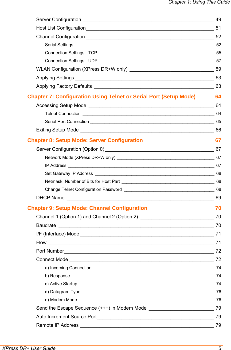 Chapter 1: Using This Guide  XPress DR+ User Guide  5 Server Configuration ________________________________________________ 49 Host List Configuration_______________________________________________ 51 Channel Configuration _______________________________________________ 52 Serial Settings _________________________________________________________ 52 Connection Settings - TCP________________________________________________ 55 Connection Settings - UDP _______________________________________________ 57 WLAN Configuration (XPress DR+W only) _______________________________ 59 Applying Settings ___________________________________________________ 63 Applying Factory Defaults ____________________________________________ 63 Chapter 7: Configuration Using Telnet or Serial Port (Setup Mode)  64 Accessing Setup Mode ______________________________________________ 64 Telnet Connection ______________________________________________________ 64 Serial Port Connection ___________________________________________________ 65 Exiting Setup Mode _________________________________________________ 66 Chapter 8: Setup Mode: Server Configuration  67 Server Configuration (Option 0) ________________________________________ 67 Network Mode (XPress DR+W only) ________________________________________ 67 IP Address ____________________________________________________________ 67 Set Gateway IP Address _________________________________________________ 68 Netmask: Number of Bits for Host Part ______________________________________ 68 Change Telnet Configuration Password _____________________________________ 68 DHCP Name ______________________________________________________ 69 Chapter 9: Setup Mode: Channel Configuration  70 Channel 1 (Option 1) and Channel 2 (Option 2) ___________________________ 70 Baudrate _________________________________________________________ 70 I/F (Interface) Mode _________________________________________________ 71 Flow _____________________________________________________________ 71 Port Number_______________________________________________________ 72 Connect Mode _____________________________________________________ 72 a) Incoming Connection __________________________________________________ 74 b) Response ___________________________________________________________ 74 c) Active Startup ________________________________________________________ 74 d) Datagram Type ______________________________________________________ 76 e) Modem Mode ________________________________________________________ 76 Send the Escape Sequence (+++) in Modem Mode ________________________ 79 Auto Increment Source Port___________________________________________ 79 Remote IP Address _________________________________________________ 79 