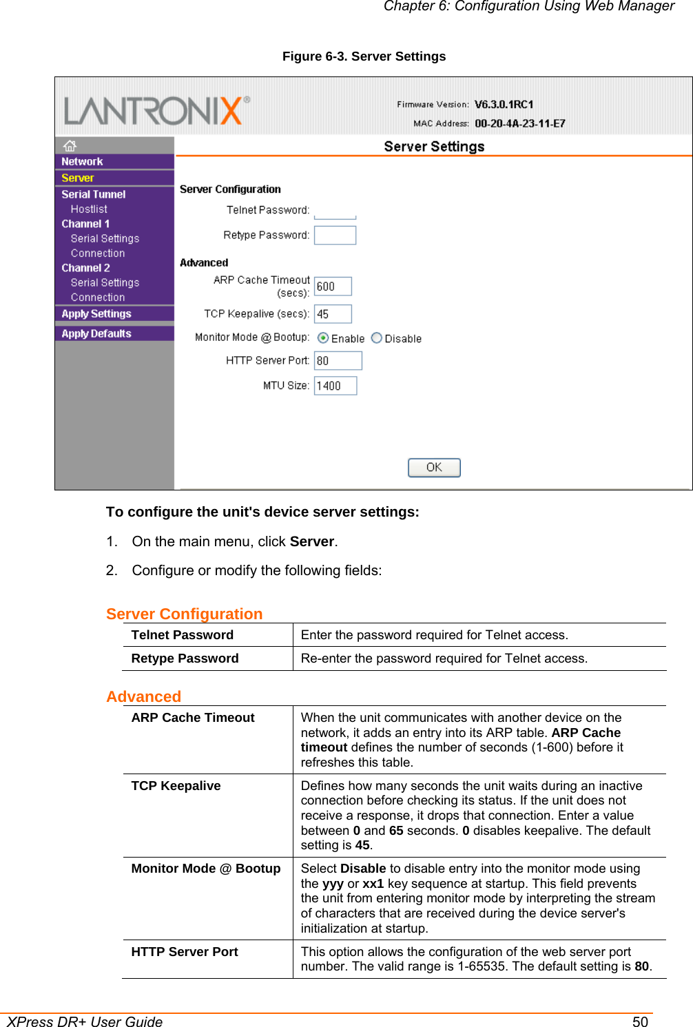 Chapter 6: Configuration Using Web Manager  XPress DR+ User Guide  50 Figure 6-3. Server Settings   To configure the unit&apos;s device server settings: 1.  On the main menu, click Server. 2.  Configure or modify the following fields: Server Configuration Telnet Password  Enter the password required for Telnet access. Retype Password  Re-enter the password required for Telnet access. Advanced ARP Cache Timeout  When the unit communicates with another device on the network, it adds an entry into its ARP table. ARP Cache timeout defines the number of seconds (1-600) before it refreshes this table.  TCP Keepalive  Defines how many seconds the unit waits during an inactive connection before checking its status. If the unit does not receive a response, it drops that connection. Enter a value between 0 and 65 seconds. 0 disables keepalive. The default setting is 45. Monitor Mode @ Bootup  Select Disable to disable entry into the monitor mode using the yyy or xx1 key sequence at startup. This field prevents the unit from entering monitor mode by interpreting the stream of characters that are received during the device server&apos;s initialization at startup. HTTP Server Port  This option allows the configuration of the web server port number. The valid range is 1-65535. The default setting is 80. 