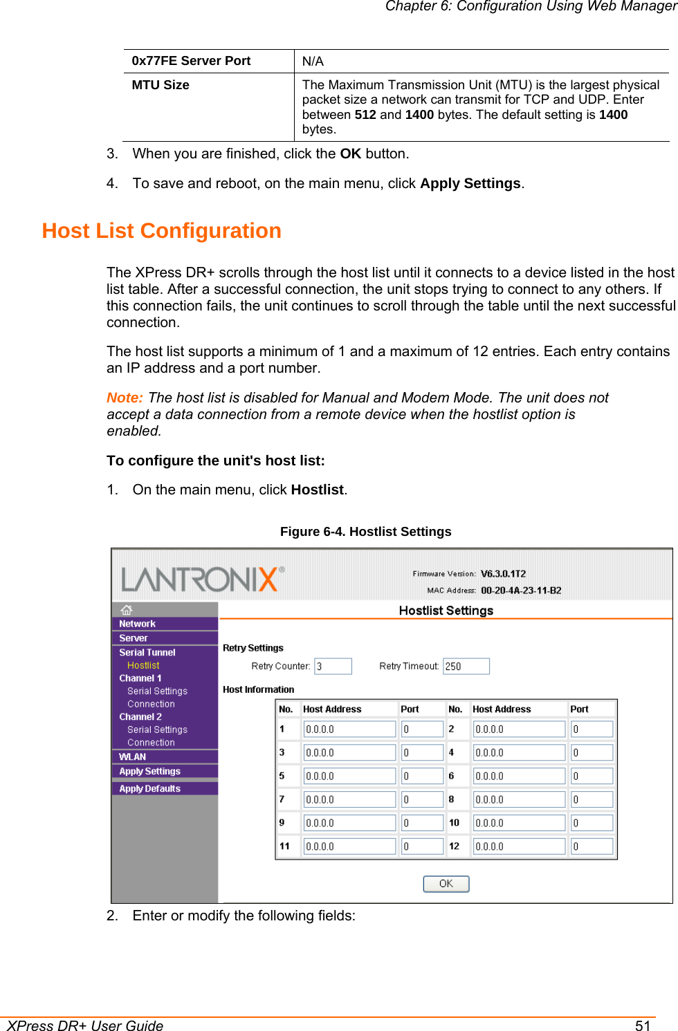 Chapter 6: Configuration Using Web Manager  XPress DR+ User Guide  51 0x77FE Server Port  N/A MTU Size  The Maximum Transmission Unit (MTU) is the largest physical packet size a network can transmit for TCP and UDP. Enter between 512 and 1400 bytes. The default setting is 1400 bytes. 3.  When you are finished, click the OK button. 4.  To save and reboot, on the main menu, click Apply Settings. Host List Configuration The XPress DR+ scrolls through the host list until it connects to a device listed in the host list table. After a successful connection, the unit stops trying to connect to any others. If this connection fails, the unit continues to scroll through the table until the next successful connection. The host list supports a minimum of 1 and a maximum of 12 entries. Each entry contains an IP address and a port number.  Note: The host list is disabled for Manual and Modem Mode. The unit does not accept a data connection from a remote device when the hostlist option is enabled. To configure the unit&apos;s host list: 1.  On the main menu, click Hostlist. Figure 6-4. Hostlist Settings  2.  Enter or modify the following fields:  