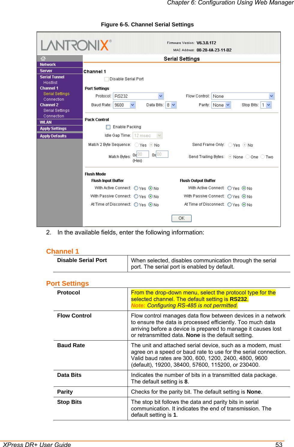 Chapter 6: Configuration Using Web Manager  XPress DR+ User Guide  53 Figure 6-5. Channel Serial Settings  2.  In the available fields, enter the following information: Channel 1 Disable Serial Port  When selected, disables communication through the serial port. The serial port is enabled by default.  Port Settings Protocol  From the drop-down menu, select the protocol type for the selected channel. The default setting is RS232.  Note: Configuring RS-485 is not permitted. Flow Control  Flow control manages data flow between devices in a network to ensure the data is processed efficiently. Too much data arriving before a device is prepared to manage it causes lost or retransmitted data. None is the default setting. Baud Rate  The unit and attached serial device, such as a modem, must agree on a speed or baud rate to use for the serial connection. Valid baud rates are 300, 600, 1200, 2400, 4800, 9600 (default), 19200, 38400, 57600, 115200, or 230400.  Data Bits  Indicates the number of bits in a transmitted data package. The default setting is 8. Parity  Checks for the parity bit. The default setting is None. Stop Bits  The stop bit follows the data and parity bits in serial communication. It indicates the end of transmission. The default setting is 1. 