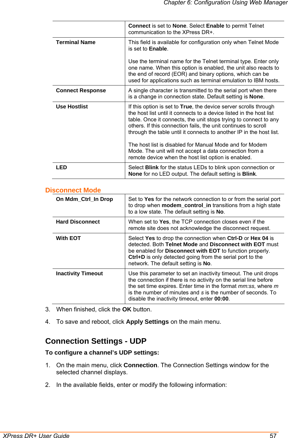 Chapter 6: Configuration Using Web Manager  XPress DR+ User Guide  57 Connect is set to None. Select Enable to permit Telnet communication to the XPress DR+. Terminal Name  This field is available for configuration only when Telnet Mode is set to Enable.  Use the terminal name for the Telnet terminal type. Enter only one name. When this option is enabled, the unit also reacts to the end of record (EOR) and binary options, which can be used for applications such as terminal emulation to IBM hosts. Connect Response  A single character is transmitted to the serial port when there is a change in connection state. Default setting is None. Use Hostlist  If this option is set to True, the device server scrolls through the host list until it connects to a device listed in the host list table. Once it connects, the unit stops trying to connect to any others. If this connection fails, the unit continues to scroll through the table until it connects to another IP in the host list.  The host list is disabled for Manual Mode and for Modem Mode. The unit will not accept a data connection from a remote device when the host list option is enabled. LED  Select Blink for the status LEDs to blink upon connection or None for no LED output. The default setting is Blink. Disconnect Mode On Mdm_Ctrl_In Drop  Set to Yes for the network connection to or from the serial port to drop when modem_control_in transitions from a high state to a low state. The default setting is No. Hard Disconnect  When set to Yes, the TCP connection closes even if the remote site does not acknowledge the disconnect request. With EOT  Select Yes to drop the connection when Ctrl-D or Hex 04 is detected. Both Telnet Mode and Disconnect with EOT must be enabled for Disconnect with EOT to function properly. Ctrl+D is only detected going from the serial port to the network. The default setting is No. Inactivity Timeout  Use this parameter to set an inactivity timeout. The unit drops the connection if there is no activity on the serial line before the set time expires. Enter time in the format mm:ss, where m is the number of minutes and s is the number of seconds. To disable the inactivity timeout, enter 00:00. 3.  When finished, click the OK button. 4.  To save and reboot, click Apply Settings on the main menu. Connection Settings - UDP To configure a channel’s UDP settings: 1.  On the main menu, click Connection. The Connection Settings window for the selected channel displays. 2.  In the available fields, enter or modify the following information: 