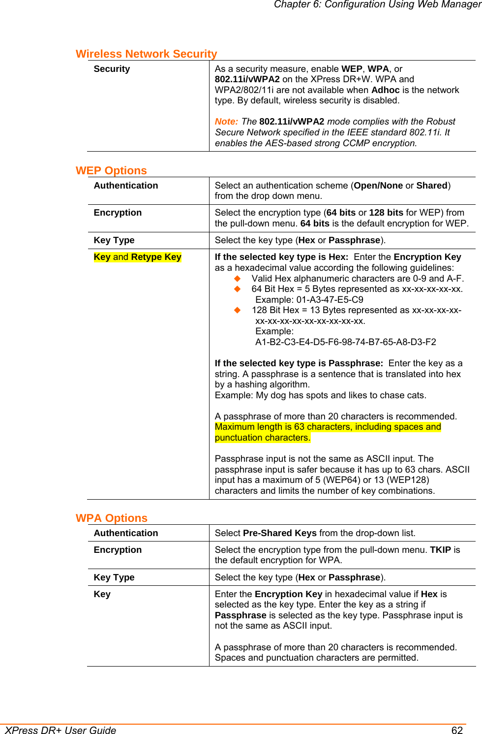 Chapter 6: Configuration Using Web Manager  XPress DR+ User Guide  62 Wireless Network Security Security  As a security measure, enable WEP, WPA, or 802.11i/vWPA2 on the XPress DR+W. WPA and WPA2/802/11i are not available when Adhoc is the network type. By default, wireless security is disabled.  Note: The 802.11i/vWPA2 mode complies with the Robust Secure Network specified in the IEEE standard 802.11i. It enables the AES-based strong CCMP encryption. WEP Options Authentication  Select an authentication scheme (Open/None or Shared) from the drop down menu. Encryption  Select the encryption type (64 bits or 128 bits for WEP) from the pull-down menu. 64 bits is the default encryption for WEP. Key Type  Select the key type (Hex or Passphrase). Key and Retype Key  If the selected key type is Hex:  Enter the Encryption Key as a hexadecimal value according the following guidelines:   Valid Hex alphanumeric characters are 0-9 and A-F.  64 Bit Hex = 5 Bytes represented as xx-xx-xx-xx-xx.  Example: 01-A3-47-E5-C9  128 Bit Hex = 13 Bytes represented as xx-xx-xx-xx-xx-xx-xx-xx-xx-xx-xx-xx-xx.  Example:  A1-B2-C3-E4-D5-F6-98-74-B7-65-A8-D3-F2  If the selected key type is Passphrase:  Enter the key as a string. A passphrase is a sentence that is translated into hex by a hashing algorithm.  Example: My dog has spots and likes to chase cats.   A passphrase of more than 20 characters is recommended. Maximum length is 63 characters, including spaces and punctuation characters.  Passphrase input is not the same as ASCII input. The passphrase input is safer because it has up to 63 chars. ASCII input has a maximum of 5 (WEP64) or 13 (WEP128) characters and limits the number of key combinations. WPA Options Authentication  Select Pre-Shared Keys from the drop-down list. Encryption  Select the encryption type from the pull-down menu. TKIP is the default encryption for WPA. Key Type  Select the key type (Hex or Passphrase). Key  Enter the Encryption Key in hexadecimal value if Hex is selected as the key type. Enter the key as a string if Passphrase is selected as the key type. Passphrase input is not the same as ASCII input.  A passphrase of more than 20 characters is recommended. Spaces and punctuation characters are permitted. 