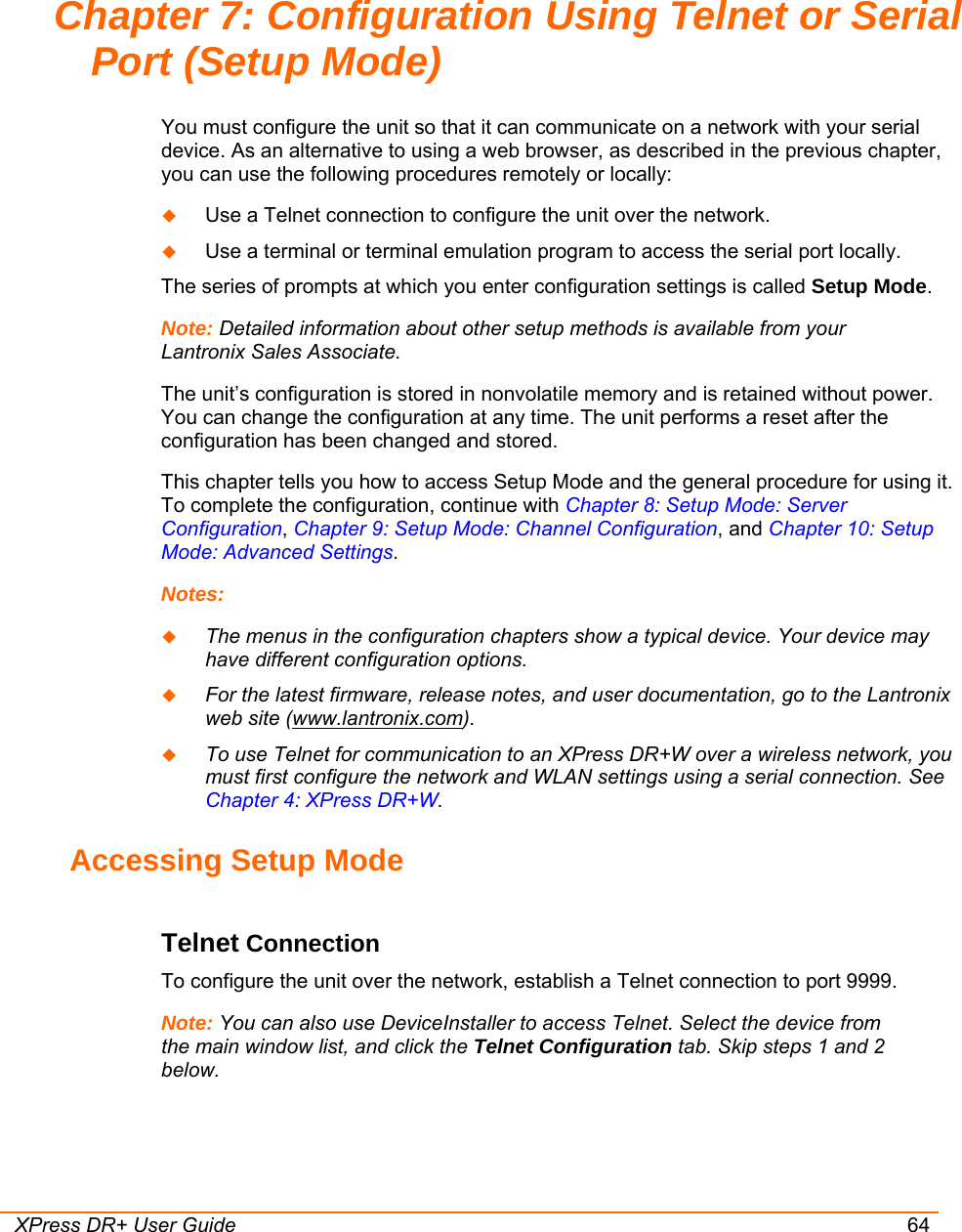  XPress DR+ User Guide 64 Chapter 7: Configuration Using Telnet or Serial Port (Setup Mode) You must configure the unit so that it can communicate on a network with your serial device. As an alternative to using a web browser, as described in the previous chapter, you can use the following procedures remotely or locally:  Use a Telnet connection to configure the unit over the network.   Use a terminal or terminal emulation program to access the serial port locally. The series of prompts at which you enter configuration settings is called Setup Mode. Note: Detailed information about other setup methods is available from your Lantronix Sales Associate.  The unit’s configuration is stored in nonvolatile memory and is retained without power. You can change the configuration at any time. The unit performs a reset after the configuration has been changed and stored.  This chapter tells you how to access Setup Mode and the general procedure for using it. To complete the configuration, continue with Chapter 8: Setup Mode: Server Configuration, Chapter 9: Setup Mode: Channel Configuration, and Chapter 10: Setup Mode: Advanced Settings. Notes:   The menus in the configuration chapters show a typical device. Your device may have different configuration options.   For the latest firmware, release notes, and user documentation, go to the Lantronix web site (www.lantronix.com).  To use Telnet for communication to an XPress DR+W over a wireless network, you must first configure the network and WLAN settings using a serial connection. See Chapter 4: XPress DR+W. Accessing Setup Mode Telnet Connection  To configure the unit over the network, establish a Telnet connection to port 9999. Note: You can also use DeviceInstaller to access Telnet. Select the device from the main window list, and click the Telnet Configuration tab. Skip steps 1 and 2 below.  