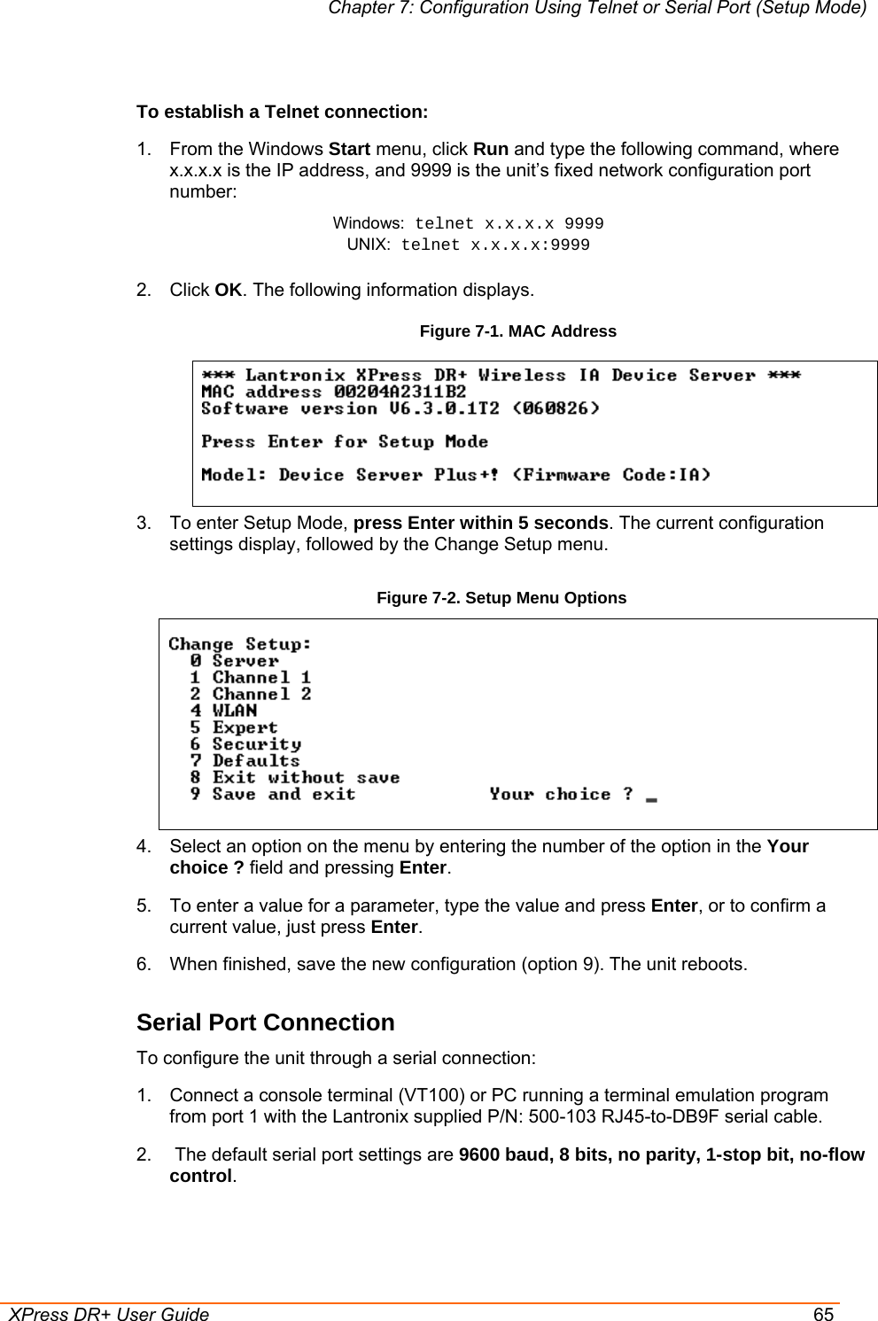 Chapter 7: Configuration Using Telnet or Serial Port (Setup Mode)  XPress DR+ User Guide  65  To establish a Telnet connection: 1. From the Windows Start menu, click Run and type the following command, where x.x.x.x is the IP address, and 9999 is the unit’s fixed network configuration port number: Windows: telnet x.x.x.x 9999 UNIX: telnet x.x.x.x:9999  2. Click OK. The following information displays. Figure 7-1. MAC Address    3.  To enter Setup Mode, press Enter within 5 seconds. The current configuration settings display, followed by the Change Setup menu. Figure 7-2. Setup Menu Options   4.  Select an option on the menu by entering the number of the option in the Your choice ? field and pressing Enter.  5.  To enter a value for a parameter, type the value and press Enter, or to confirm a current value, just press Enter.  6.  When finished, save the new configuration (option 9). The unit reboots.  Serial Port Connection To configure the unit through a serial connection:  1.  Connect a console terminal (VT100) or PC running a terminal emulation program from port 1 with the Lantronix supplied P/N: 500-103 RJ45-to-DB9F serial cable.  2.   The default serial port settings are 9600 baud, 8 bits, no parity, 1-stop bit, no-flow control. 
