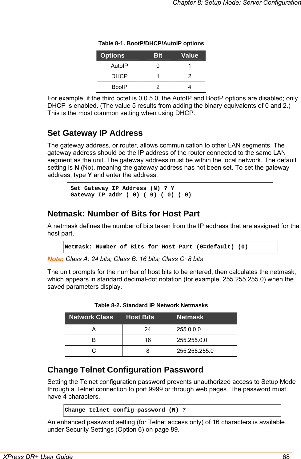 Chapter 8: Setup Mode: Server Configuration  XPress DR+ User Guide  68  Table 8-1. BootP/DHCP/AutoIP options Options  Bit  Value AutoIP 0 1 DHCP 1 2 BootP 2 4 For example, if the third octet is 0.0.5.0, the AutoIP and BootP options are disabled; only DHCP is enabled. (The value 5 results from adding the binary equivalents of 0 and 2.) This is the most common setting when using DHCP. Set Gateway IP Address  The gateway address, or router, allows communication to other LAN segments. The gateway address should be the IP address of the router connected to the same LAN segment as the unit. The gateway address must be within the local network. The default setting is N (No), meaning the gateway address has not been set. To set the gateway address, type Y and enter the address. Set Gateway IP Address (N) ? Y Gateway IP addr ( 0) ( 0) ( 0) ( 0)_  Netmask: Number of Bits for Host Part A netmask defines the number of bits taken from the IP address that are assigned for the host part.  Netmask: Number of Bits for Host Part (0=default) (0) _  Note: Class A: 24 bits; Class B: 16 bits; Class C: 8 bits The unit prompts for the number of host bits to be entered, then calculates the netmask, which appears in standard decimal-dot notation (for example, 255.255.255.0) when the saved parameters display.  Table 8-2. Standard IP Network Netmasks Network Class  Host Bits   Netmask  A 24 255.0.0.0 B 16 255.255.0.0 C 8 255.255.255.0 Change Telnet Configuration Password Setting the Telnet configuration password prevents unauthorized access to Setup Mode through a Telnet connection to port 9999 or through web pages. The password must have 4 characters. Change telnet config password (N) ? _   An enhanced password setting (for Telnet access only) of 16 characters is available under Security Settings (Option 6) on page 89. 