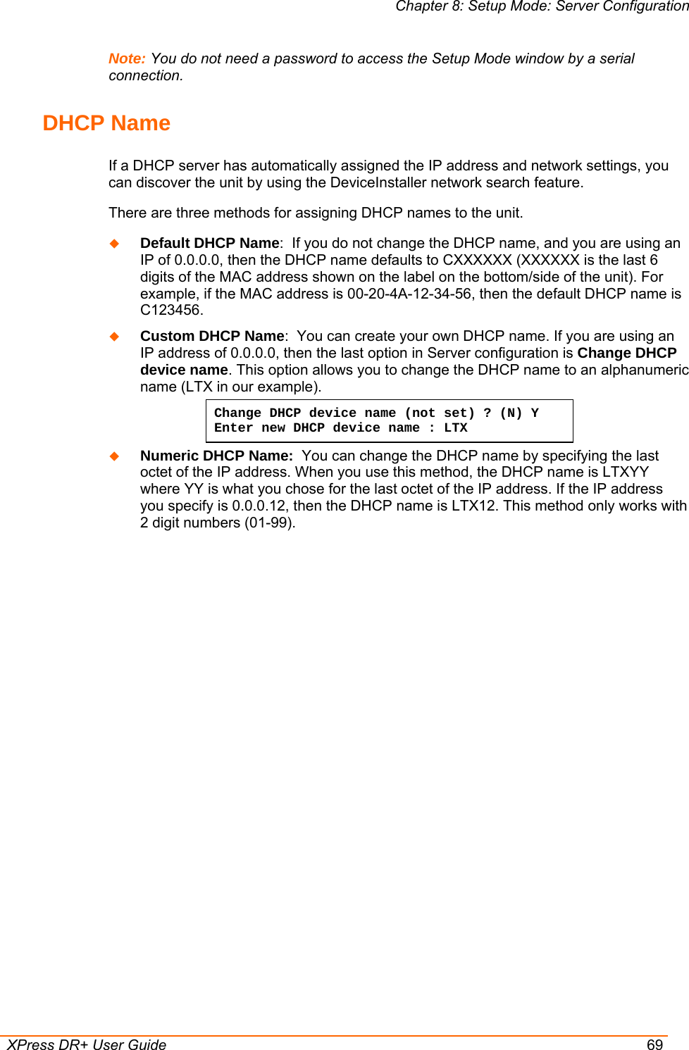 Chapter 8: Setup Mode: Server Configuration  XPress DR+ User Guide  69 Note: You do not need a password to access the Setup Mode window by a serial connection.  DHCP Name  If a DHCP server has automatically assigned the IP address and network settings, you can discover the unit by using the DeviceInstaller network search feature. There are three methods for assigning DHCP names to the unit.  Default DHCP Name:  If you do not change the DHCP name, and you are using an IP of 0.0.0.0, then the DHCP name defaults to CXXXXXX (XXXXXX is the last 6 digits of the MAC address shown on the label on the bottom/side of the unit). For example, if the MAC address is 00-20-4A-12-34-56, then the default DHCP name is C123456.  Custom DHCP Name:  You can create your own DHCP name. If you are using an IP address of 0.0.0.0, then the last option in Server configuration is Change DHCP device name. This option allows you to change the DHCP name to an alphanumeric name (LTX in our example). Change DHCP device name (not set) ? (N) Y  Enter new DHCP device name : LTX  Numeric DHCP Name:  You can change the DHCP name by specifying the last octet of the IP address. When you use this method, the DHCP name is LTXYY where YY is what you chose for the last octet of the IP address. If the IP address you specify is 0.0.0.12, then the DHCP name is LTX12. This method only works with 2 digit numbers (01-99).   