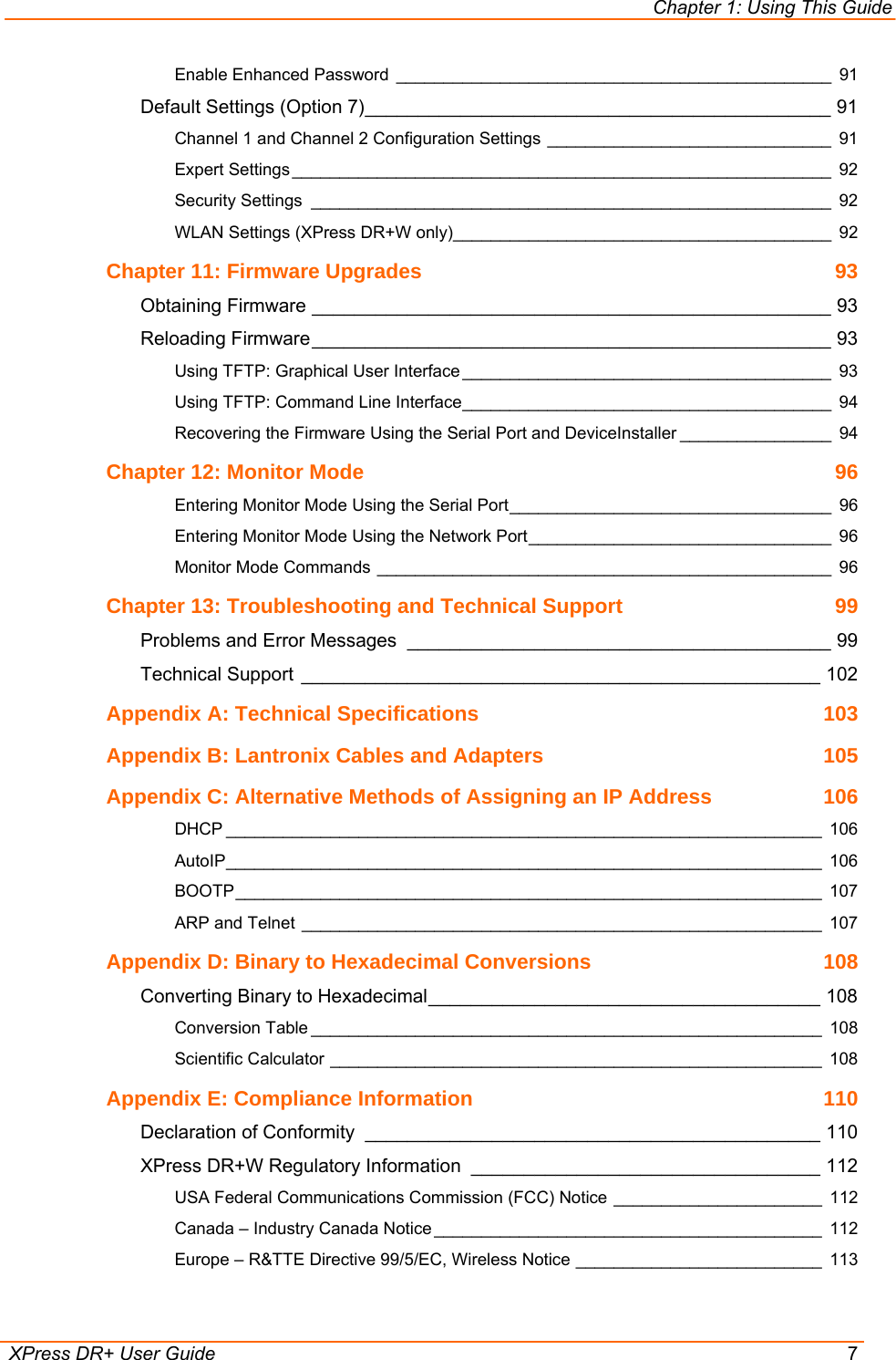 Chapter 1: Using This Guide  XPress DR+ User Guide  7 Enable Enhanced Password ______________________________________________ 91 Default Settings (Option 7)____________________________________________ 91 Channel 1 and Channel 2 Configuration Settings ______________________________ 91 Expert Settings _________________________________________________________ 92 Security Settings _______________________________________________________ 92 WLAN Settings (XPress DR+W only)________________________________________ 92 Chapter 11: Firmware Upgrades  93 Obtaining Firmware _________________________________________________ 93 Reloading Firmware_________________________________________________ 93 Using TFTP: Graphical User Interface _______________________________________ 93 Using TFTP: Command Line Interface_______________________________________ 94 Recovering the Firmware Using the Serial Port and DeviceInstaller ________________ 94 Chapter 12: Monitor Mode  96 Entering Monitor Mode Using the Serial Port__________________________________ 96 Entering Monitor Mode Using the Network Port________________________________ 96 Monitor Mode Commands ________________________________________________ 96 Chapter 13: Troubleshooting and Technical Support  99 Problems and Error Messages ________________________________________ 99 Technical Support _________________________________________________ 102 Appendix A: Technical Specifications  103 Appendix B: Lantronix Cables and Adapters  105 Appendix C: Alternative Methods of Assigning an IP Address  106 DHCP _______________________________________________________________ 106 AutoIP_______________________________________________________________ 106 BOOTP______________________________________________________________ 107 ARP and Telnet _______________________________________________________ 107 Appendix D: Binary to Hexadecimal Conversions  108 Converting Binary to Hexadecimal_____________________________________ 108 Conversion Table ______________________________________________________ 108 Scientific Calculator ____________________________________________________ 108 Appendix E: Compliance Information  110 Declaration of Conformity ___________________________________________ 110 XPress DR+W Regulatory Information _________________________________ 112 USA Federal Communications Commission (FCC) Notice ______________________ 112 Canada – Industry Canada Notice _________________________________________ 112 Europe – R&amp;TTE Directive 99/5/EC, Wireless Notice __________________________ 113 