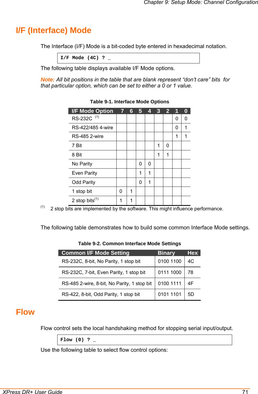 Chapter 9: Setup Mode: Channel Configuration  XPress DR+ User Guide  71 I/F (Interface) Mode  The Interface (I/F) Mode is a bit-coded byte entered in hexadecimal notation.  I/F Mode (4C) ? _ The following table displays available I/F Mode options. Note: All bit positions in the table that are blank represent “don’t care” bits  for that particular option, which can be set to either a 0 or 1 value. Table 9-1. Interface Mode Options I/F Mode Option   7  6  5  4  3  2  1  0 RS-232C  (1)         0 0 RS-422/485 4-wire        0 1 RS-485 2-wire         1 1 7 Bit        1 0   8 Bit        1 1   No Parity      0 0     Even Parity      1 1     Odd Parity      0 1     1 stop bit   0   1             2 stop bits(1)  1  1       (1)  2 stop bits are implemented by the software. This might influence performance.  The following table demonstrates how to build some common Interface Mode settings. Table 9-2. Common Interface Mode Settings Common I/F Mode Setting   Binary   Hex  RS-232C, 8-bit, No Parity, 1 stop bit  0100 1100  4C RS-232C, 7-bit, Even Parity, 1 stop bit  0111 1000  78 RS-485 2-wire, 8-bit, No Parity, 1 stop bit  0100 1111  4F RS-422, 8-bit, Odd Parity, 1 stop bit  0101 1101  5D Flow  Flow control sets the local handshaking method for stopping serial input/output. Flow (0) ? _ Use the following table to select flow control options: 