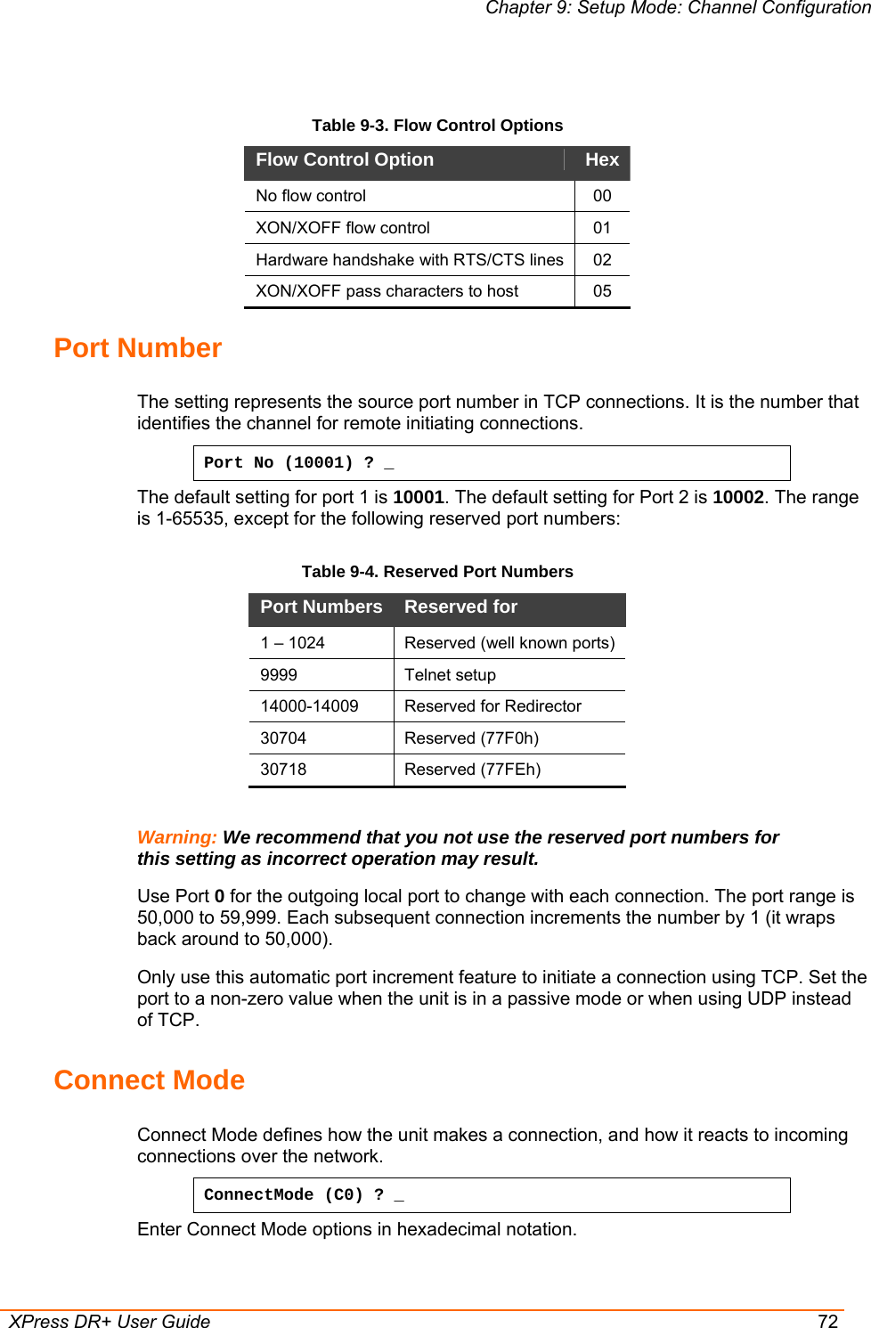 Chapter 9: Setup Mode: Channel Configuration  XPress DR+ User Guide  72  Table 9-3. Flow Control Options Flow Control Option   Hex No flow control   00 XON/XOFF flow control   01 Hardware handshake with RTS/CTS lines  02 XON/XOFF pass characters to host   05 Port Number The setting represents the source port number in TCP connections. It is the number that identifies the channel for remote initiating connections.  Port No (10001) ? _ The default setting for port 1 is 10001. The default setting for Port 2 is 10002. The range is 1-65535, except for the following reserved port numbers:  Table 9-4. Reserved Port Numbers       Warning: We recommend that you not use the reserved port numbers for this setting as incorrect operation may result. Use Port 0 for the outgoing local port to change with each connection. The port range is 50,000 to 59,999. Each subsequent connection increments the number by 1 (it wraps back around to 50,000).  Only use this automatic port increment feature to initiate a connection using TCP. Set the port to a non-zero value when the unit is in a passive mode or when using UDP instead of TCP.  Connect Mode  Connect Mode defines how the unit makes a connection, and how it reacts to incoming connections over the network.  ConnectMode (C0) ? _ Enter Connect Mode options in hexadecimal notation.  Port Numbers  Reserved for  1 – 1024  Reserved (well known ports) 9999   Telnet setup  14000-14009   Reserved for Redirector 30704 Reserved (77F0h) 30718 Reserved (77FEh) 