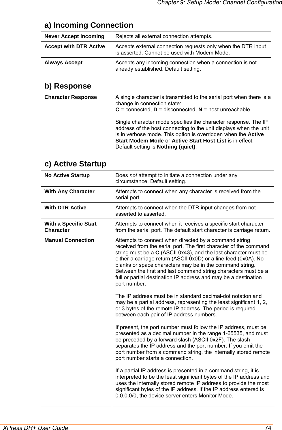 Chapter 9: Setup Mode: Channel Configuration  XPress DR+ User Guide  74 a) Incoming Connection Never Accept Incoming  Rejects all external connection attempts. Accept with DTR Active  Accepts external connection requests only when the DTR input is asserted. Cannot be used with Modem Mode.  Always Accept  Accepts any incoming connection when a connection is not already established. Default setting. b) Response Character Response  A single character is transmitted to the serial port when there is a change in connection state: C = connected, D = disconnected, N = host unreachable.   Single character mode specifies the character response. The IP address of the host connecting to the unit displays when the unit is in verbose mode. This option is overridden when the Active Start Modem Mode or Active Start Host List is in effect. Default setting is Nothing (quiet). c) Active Startup No Active Startup  Does not attempt to initiate a connection under any circumstance. Default setting. With Any Character  Attempts to connect when any character is received from the serial port. With DTR Active  Attempts to connect when the DTR input changes from not asserted to asserted. With a Specific Start Character  Attempts to connect when it receives a specific start character from the serial port. The default start character is carriage return. Manual Connection  Attempts to connect when directed by a command string received from the serial port. The first character of the command string must be a C (ASCII 0x43), and the last character must be either a carriage return (ASCII 0x0D) or a line feed (0x0A). No blanks or space characters may be in the command string. Between the first and last command string characters must be a full or partial destination IP address and may be a destination port number.   The IP address must be in standard decimal-dot notation and may be a partial address, representing the least significant 1, 2, or 3 bytes of the remote IP address. The period is required between each pair of IP address numbers.  If present, the port number must follow the IP address, must be presented as a decimal number in the range 1-65535, and must be preceded by a forward slash (ASCII 0x2F). The slash separates the IP address and the port number. If you omit the port number from a command string, the internally stored remote port number starts a connection.   If a partial IP address is presented in a command string, it is interpreted to be the least significant bytes of the IP address and uses the internally stored remote IP address to provide the most significant bytes of the IP address. If the IP address entered is 0.0.0.0/0, the device server enters Monitor Mode.  