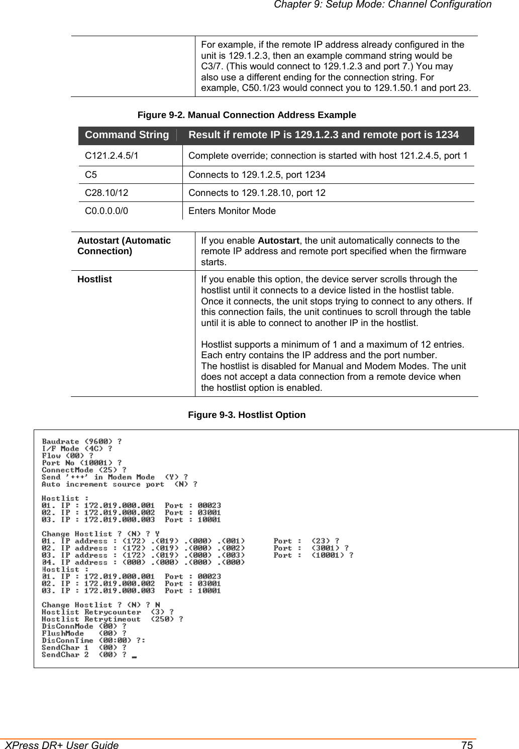 Chapter 9: Setup Mode: Channel Configuration  XPress DR+ User Guide  75 For example, if the remote IP address already configured in the unit is 129.1.2.3, then an example command string would be C3/7. (This would connect to 129.1.2.3 and port 7.) You may also use a different ending for the connection string. For example, C50.1/23 would connect you to 129.1.50.1 and port 23. Figure 9-2. Manual Connection Address Example Command String   Result if remote IP is 129.1.2.3 and remote port is 1234  C121.2.4.5/1 Complete override; connection is started with host 121.2.4.5, port 1 C5   Connects to 129.1.2.5, port 1234  C28.10/12   Connects to 129.1.28.10, port 12  C0.0.0.0/0 Enters Monitor Mode  Autostart (Automatic Connection)  If you enable Autostart, the unit automatically connects to the remote IP address and remote port specified when the firmware starts.  Hostlist  If you enable this option, the device server scrolls through the hostlist until it connects to a device listed in the hostlist table. Once it connects, the unit stops trying to connect to any others. If this connection fails, the unit continues to scroll through the table until it is able to connect to another IP in the hostlist.  Hostlist supports a minimum of 1 and a maximum of 12 entries. Each entry contains the IP address and the port number.  The hostlist is disabled for Manual and Modem Modes. The unit does not accept a data connection from a remote device when the hostlist option is enabled. Figure 9-3. Hostlist Option    
