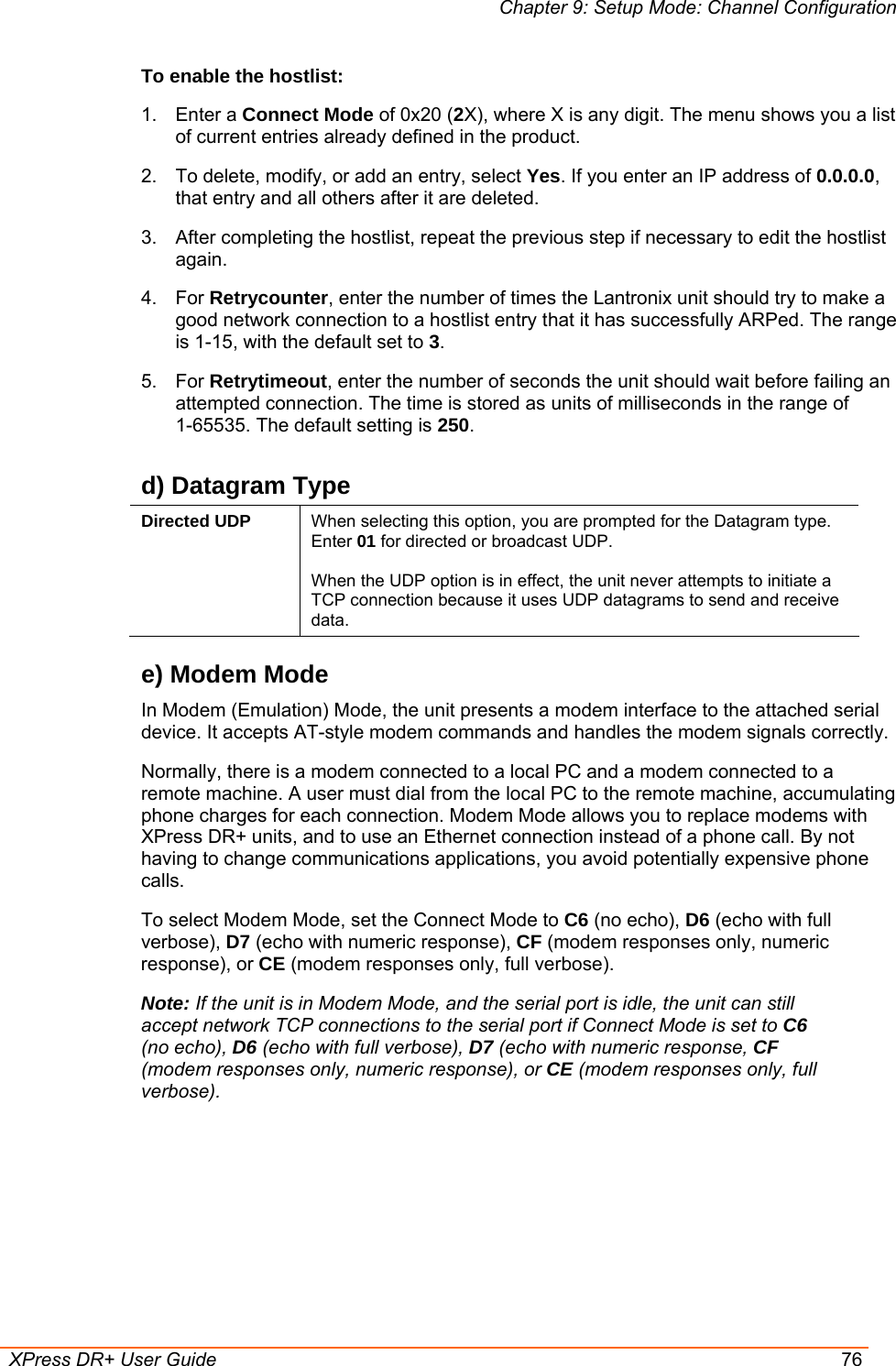 Chapter 9: Setup Mode: Channel Configuration  XPress DR+ User Guide  76 To enable the hostlist: 1. Enter a Connect Mode of 0x20 (2X), where X is any digit. The menu shows you a list of current entries already defined in the product.  2.  To delete, modify, or add an entry, select Yes. If you enter an IP address of 0.0.0.0, that entry and all others after it are deleted.  3.  After completing the hostlist, repeat the previous step if necessary to edit the hostlist again.  4. For Retrycounter, enter the number of times the Lantronix unit should try to make a good network connection to a hostlist entry that it has successfully ARPed. The range is 1-15, with the default set to 3. 5. For Retrytimeout, enter the number of seconds the unit should wait before failing an attempted connection. The time is stored as units of milliseconds in the range of  1-65535. The default setting is 250. d) Datagram Type Directed UDP  When selecting this option, you are prompted for the Datagram type. Enter 01 for directed or broadcast UDP.   When the UDP option is in effect, the unit never attempts to initiate a TCP connection because it uses UDP datagrams to send and receive data. e) Modem Mode In Modem (Emulation) Mode, the unit presents a modem interface to the attached serial device. It accepts AT-style modem commands and handles the modem signals correctly.  Normally, there is a modem connected to a local PC and a modem connected to a remote machine. A user must dial from the local PC to the remote machine, accumulating phone charges for each connection. Modem Mode allows you to replace modems with XPress DR+ units, and to use an Ethernet connection instead of a phone call. By not having to change communications applications, you avoid potentially expensive phone calls.  To select Modem Mode, set the Connect Mode to C6 (no echo), D6 (echo with full verbose), D7 (echo with numeric response), CF (modem responses only, numeric response), or CE (modem responses only, full verbose). Note: If the unit is in Modem Mode, and the serial port is idle, the unit can still accept network TCP connections to the serial port if Connect Mode is set to C6 (no echo), D6 (echo with full verbose), D7 (echo with numeric response, CF (modem responses only, numeric response), or CE (modem responses only, full verbose).      