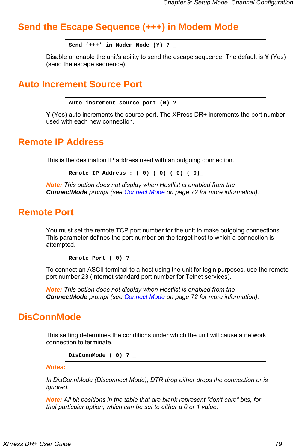 Chapter 9: Setup Mode: Channel Configuration  XPress DR+ User Guide  79 Send the Escape Sequence (+++) in Modem Mode Send ‘+++’ in Modem Mode (Y) ? _ Disable or enable the unit&apos;s ability to send the escape sequence. The default is Y (Yes) (send the escape sequence). Auto Increment Source Port Auto increment source port (N) ? _ Y (Yes) auto increments the source port. The XPress DR+ increments the port number used with each new connection.  Remote IP Address  This is the destination IP address used with an outgoing connection. Remote IP Address : ( 0) ( 0) ( 0) ( 0)_  Note: This option does not display when Hostlist is enabled from the ConnectMode prompt (see Connect Mode on page 72 for more information). Remote Port  You must set the remote TCP port number for the unit to make outgoing connections. This parameter defines the port number on the target host to which a connection is attempted.  Remote Port ( 0) ? _ To connect an ASCII terminal to a host using the unit for login purposes, use the remote port number 23 (Internet standard port number for Telnet services).  Note: This option does not display when Hostlist is enabled from the ConnectMode prompt (see Connect Mode on page 72 for more information). DisConnMode  This setting determines the conditions under which the unit will cause a network connection to terminate. DisConnMode ( 0) ? _ Notes:  In DisConnMode (Disconnect Mode), DTR drop either drops the connection or is ignored.  Note: All bit positions in the table that are blank represent “don’t care” bits, for that particular option, which can be set to either a 0 or 1 value.  