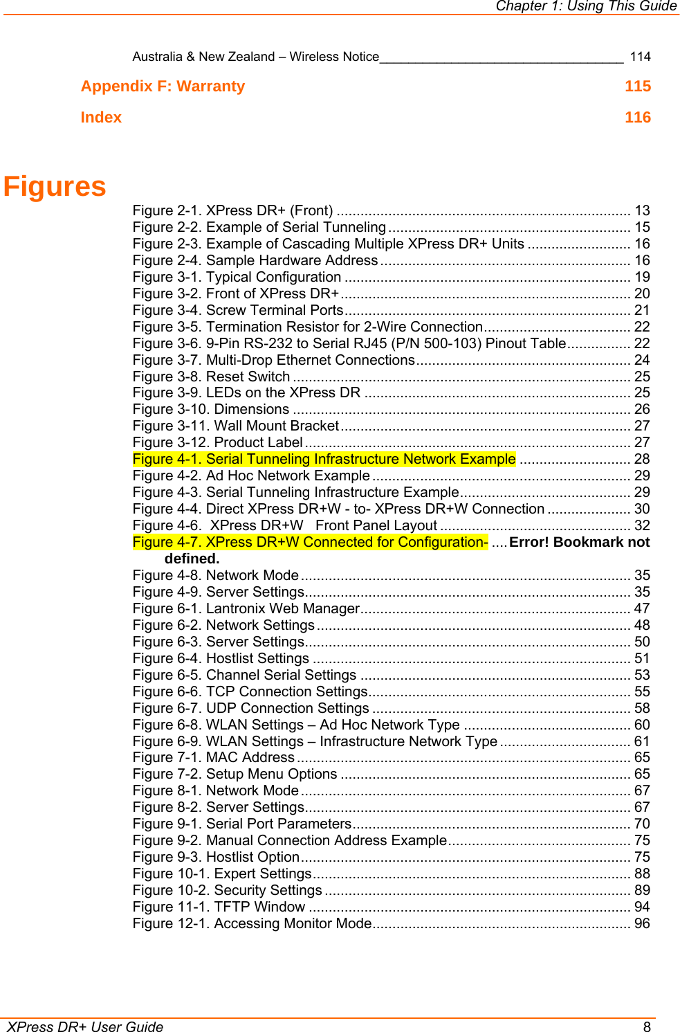 Chapter 1: Using This Guide  XPress DR+ User Guide  8 Australia &amp; New Zealand – Wireless Notice__________________________________ 114 Appendix F: Warranty  115 Index 116  Figures Figure 2-1. XPress DR+ (Front) .......................................................................... 13 Figure 2-2. Example of Serial Tunneling ............................................................. 15 Figure 2-3. Example of Cascading Multiple XPress DR+ Units .......................... 16 Figure 2-4. Sample Hardware Address ............................................................... 16 Figure 3-1. Typical Configuration ........................................................................ 19 Figure 3-2. Front of XPress DR+......................................................................... 20 Figure 3-4. Screw Terminal Ports........................................................................ 21 Figure 3-5. Termination Resistor for 2-Wire Connection..................................... 22 Figure 3-6. 9-Pin RS-232 to Serial RJ45 (P/N 500-103) Pinout Table................ 22 Figure 3-7. Multi-Drop Ethernet Connections...................................................... 24 Figure 3-8. Reset Switch ..................................................................................... 25 Figure 3-9. LEDs on the XPress DR ................................................................... 25 Figure 3-10. Dimensions ..................................................................................... 26 Figure 3-11. Wall Mount Bracket......................................................................... 27 Figure 3-12. Product Label .................................................................................. 27 Figure 4-1. Serial Tunneling Infrastructure Network Example ............................ 28 Figure 4-2. Ad Hoc Network Example ................................................................. 29 Figure 4-3. Serial Tunneling Infrastructure Example........................................... 29 Figure 4-4. Direct XPress DR+W - to- XPress DR+W Connection ..................... 30 Figure 4-6.  XPress DR+W   Front Panel Layout ................................................ 32 Figure 4-7. XPress DR+W Connected for Configuration- ....Error! Bookmark not defined. Figure 4-8. Network Mode ................................................................................... 35 Figure 4-9. Server Settings.................................................................................. 35 Figure 6-1. Lantronix Web Manager.................................................................... 47 Figure 6-2. Network Settings ............................................................................... 48 Figure 6-3. Server Settings.................................................................................. 50 Figure 6-4. Hostlist Settings ................................................................................ 51 Figure 6-5. Channel Serial Settings .................................................................... 53 Figure 6-6. TCP Connection Settings.................................................................. 55 Figure 6-7. UDP Connection Settings ................................................................. 58 Figure 6-8. WLAN Settings – Ad Hoc Network Type .......................................... 60 Figure 6-9. WLAN Settings – Infrastructure Network Type ................................. 61 Figure 7-1. MAC Address .................................................................................... 65 Figure 7-2. Setup Menu Options ......................................................................... 65 Figure 8-1. Network Mode ................................................................................... 67 Figure 8-2. Server Settings.................................................................................. 67 Figure 9-1. Serial Port Parameters...................................................................... 70 Figure 9-2. Manual Connection Address Example.............................................. 75 Figure 9-3. Hostlist Option................................................................................... 75 Figure 10-1. Expert Settings................................................................................ 88 Figure 10-2. Security Settings ............................................................................. 89 Figure 11-1. TFTP Window ................................................................................. 94 Figure 12-1. Accessing Monitor Mode................................................................. 96  