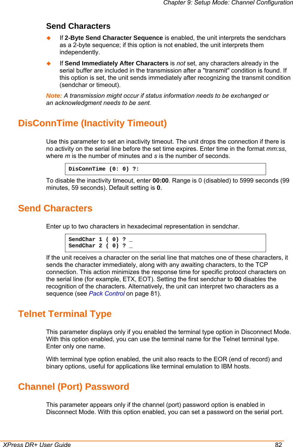 Chapter 9: Setup Mode: Channel Configuration  XPress DR+ User Guide  82 Send Characters    If 2-Byte Send Character Sequence is enabled, the unit interprets the sendchars as a 2-byte sequence; if this option is not enabled, the unit interprets them independently.   If Send Immediately After Characters is not set, any characters already in the serial buffer are included in the transmission after a &quot;transmit&quot; condition is found. If this option is set, the unit sends immediately after recognizing the transmit condition (sendchar or timeout).  Note: A transmission might occur if status information needs to be exchanged or an acknowledgment needs to be sent.  DisConnTime (Inactivity Timeout) Use this parameter to set an inactivity timeout. The unit drops the connection if there is no activity on the serial line before the set time expires. Enter time in the format mm:ss, where m is the number of minutes and s is the number of seconds.  DisConnTime (0: 0) ?: To disable the inactivity timeout, enter 00:00. Range is 0 (disabled) to 5999 seconds (99 minutes, 59 seconds). Default setting is 0. Send Characters  Enter up to two characters in hexadecimal representation in sendchar.  SendChar 1 ( 0) ? _ SendChar 2 ( 0) ? _ If the unit receives a character on the serial line that matches one of these characters, it sends the character immediately, along with any awaiting characters, to the TCP connection. This action minimizes the response time for specific protocol characters on the serial line (for example, ETX, EOT). Setting the first sendchar to 00 disables the recognition of the characters. Alternatively, the unit can interpret two characters as a sequence (see Pack Control on page 81).  Telnet Terminal Type  This parameter displays only if you enabled the terminal type option in Disconnect Mode. With this option enabled, you can use the terminal name for the Telnet terminal type. Enter only one name.  With terminal type option enabled, the unit also reacts to the EOR (end of record) and binary options, useful for applications like terminal emulation to IBM hosts.  Channel (Port) Password  This parameter appears only if the channel (port) password option is enabled in Disconnect Mode. With this option enabled, you can set a password on the serial port.  