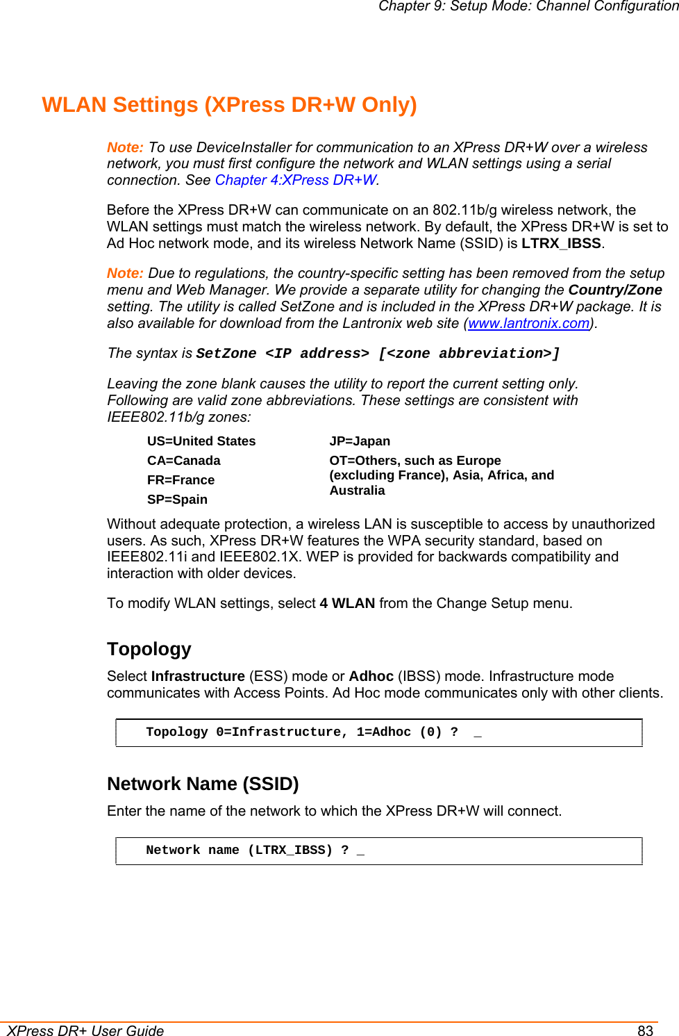 Chapter 9: Setup Mode: Channel Configuration  XPress DR+ User Guide  83  WLAN Settings (XPress DR+W Only) Note: To use DeviceInstaller for communication to an XPress DR+W over a wireless network, you must first configure the network and WLAN settings using a serial connection. See Chapter 4:XPress DR+W. Before the XPress DR+W can communicate on an 802.11b/g wireless network, the WLAN settings must match the wireless network. By default, the XPress DR+W is set to Ad Hoc network mode, and its wireless Network Name (SSID) is LTRX_IBSS. Note: Due to regulations, the country-specific setting has been removed from the setup menu and Web Manager. We provide a separate utility for changing the Country/Zone setting. The utility is called SetZone and is included in the XPress DR+W package. It is also available for download from the Lantronix web site (www.lantronix.com).  The syntax is SetZone &lt;IP address&gt; [&lt;zone abbreviation&gt;] Leaving the zone blank causes the utility to report the current setting only. Following are valid zone abbreviations. These settings are consistent with IEEE802.11b/g zones:  US=United States  CA=Canada FR=France SP=Spain JP=Japan OT=Others, such as Europe (excluding France), Asia, Africa, and Australia  Without adequate protection, a wireless LAN is susceptible to access by unauthorized users. As such, XPress DR+W features the WPA security standard, based on IEEE802.11i and IEEE802.1X. WEP is provided for backwards compatibility and interaction with older devices. To modify WLAN settings, select 4 WLAN from the Change Setup menu. Topology  Select Infrastructure (ESS) mode or Adhoc (IBSS) mode. Infrastructure mode communicates with Access Points. Ad Hoc mode communicates only with other clients.  Topology 0=Infrastructure, 1=Adhoc (0) ?  _ Network Name (SSID) Enter the name of the network to which the XPress DR+W will connect.  Network name (LTRX_IBSS) ? _ 
