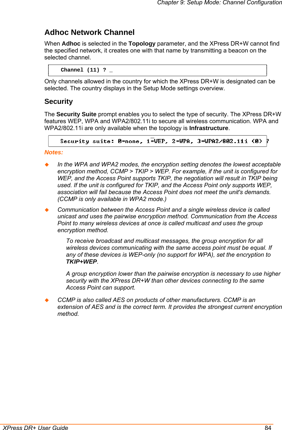 Chapter 9: Setup Mode: Channel Configuration  XPress DR+ User Guide  84 Adhoc Network Channel  When Adhoc is selected in the Topology parameter, and the XPress DR+W cannot find the specified network, it creates one with that name by transmitting a beacon on the selected channel.  Channel (11) ? _ Only channels allowed in the country for which the XPress DR+W is designated can be selected. The country displays in the Setup Mode settings overview.  Security  The Security Suite prompt enables you to select the type of security. The XPress DR+W features WEP, WPA and WPA2/802.11i to secure all wireless communication. WPA and WPA2/802.11i are only available when the topology is Infrastructure.   Notes:  In the WPA and WPA2 modes, the encryption setting denotes the lowest acceptable encryption method, CCMP &gt; TKIP &gt; WEP. For example, if the unit is configured for WEP, and the Access Point supports TKIP, the negotiation will result in TKIP being used. If the unit is configured for TKIP, and the Access Point only supports WEP, association will fail because the Access Point does not meet the unit&apos;s demands. (CCMP is only available in WPA2 mode.)  Communication between the Access Point and a single wireless device is called unicast and uses the pairwise encryption method. Communication from the Access Point to many wireless devices at once is called multicast and uses the group encryption method. To receive broadcast and multicast messages, the group encryption for all wireless devices communicating with the same access point must be equal. If any of these devices is WEP-only (no support for WPA), set the encryption to TKIP+WEP. A group encryption lower than the pairwise encryption is necessary to use higher security with the XPress DR+W than other devices connecting to the same Access Point can support.  CCMP is also called AES on products of other manufacturers. CCMP is an extension of AES and is the correct term. It provides the strongest current encryption method. 