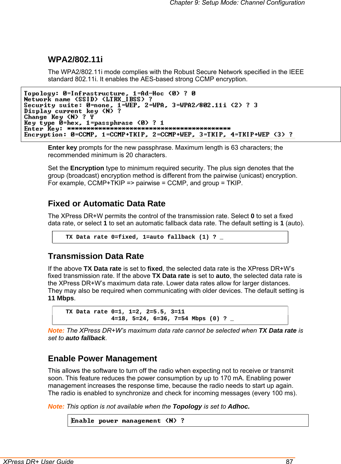 Chapter 9: Setup Mode: Channel Configuration  XPress DR+ User Guide  87   WPA2/802.11i The WPA2/802.11i mode complies with the Robust Secure Network specified in the IEEE standard 802.11i. It enables the AES-based strong CCMP encryption.  Enter key prompts for the new passphrase. Maximum length is 63 characters; the recommended minimum is 20 characters.  Set the Encryption type to minimum required security. The plus sign denotes that the group (broadcast) encryption method is different from the pairwise (unicast) encryption. For example, CCMP+TKIP =&gt; pairwise = CCMP, and group = TKIP. Fixed or Automatic Data Rate The XPress DR+W permits the control of the transmission rate. Select 0 to set a fixed data rate, or select 1 to set an automatic fallback data rate. The default setting is 1 (auto). TX Data rate 0=fixed, 1=auto fallback (1) ? _ Transmission Data Rate If the above TX Data rate is set to fixed, the selected data rate is the XPress DR+W’s fixed transmission rate. If the above TX Data rate is set to auto, the selected data rate is the XPress DR+W’s maximum data rate. Lower data rates allow for larger distances. They may also be required when communicating with older devices. The default setting is 11 Mbps. TX Data rate 0=1, 1=2, 2=5.5, 3=11              4=18, 5=24, 6=36, 7=54 Mbps (0) ? _ Note: The XPress DR+W’s maximum data rate cannot be selected when TX Data rate is set to auto fallback. Enable Power Management This allows the software to turn off the radio when expecting not to receive or transmit soon. This feature reduces the power consumption by up to 170 mA. Enabling power management increases the response time, because the radio needs to start up again. The radio is enabled to synchronize and check for incoming messages (every 100 ms). Note: This option is not available when the Topology is set to Adhoc.    