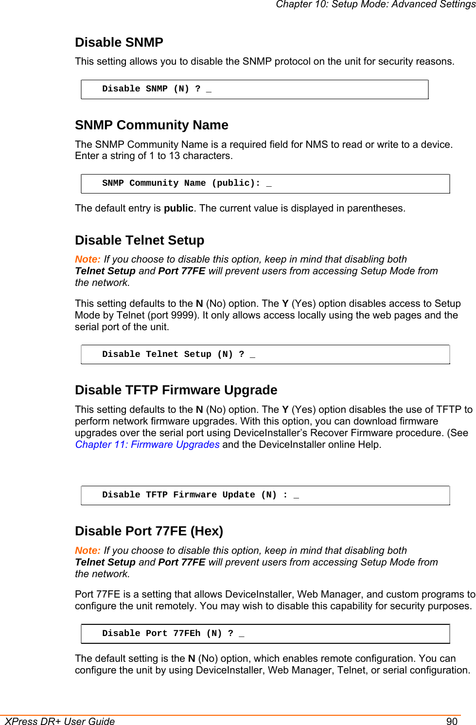 Chapter 10: Setup Mode: Advanced Settings  XPress DR+ User Guide  90 Disable SNMP  This setting allows you to disable the SNMP protocol on the unit for security reasons.  Disable SNMP (N) ? _ SNMP Community Name  The SNMP Community Name is a required field for NMS to read or write to a device. Enter a string of 1 to 13 characters. SNMP Community Name (public): _ The default entry is public. The current value is displayed in parentheses. Disable Telnet Setup  Note: If you choose to disable this option, keep in mind that disabling both Telnet Setup and Port 77FE will prevent users from accessing Setup Mode from the network. This setting defaults to the N (No) option. The Y (Yes) option disables access to Setup Mode by Telnet (port 9999). It only allows access locally using the web pages and the serial port of the unit.  Disable Telnet Setup (N) ? _ Disable TFTP Firmware Upgrade  This setting defaults to the N (No) option. The Y (Yes) option disables the use of TFTP to perform network firmware upgrades. With this option, you can download firmware upgrades over the serial port using DeviceInstaller’s Recover Firmware procedure. (See Chapter 11: Firmware Upgrades and the DeviceInstaller online Help.   Disable TFTP Firmware Update (N) : _ Disable Port 77FE (Hex)  Note: If you choose to disable this option, keep in mind that disabling both Telnet Setup and Port 77FE will prevent users from accessing Setup Mode from the network. Port 77FE is a setting that allows DeviceInstaller, Web Manager, and custom programs to configure the unit remotely. You may wish to disable this capability for security purposes.  Disable Port 77FEh (N) ? _ The default setting is the N (No) option, which enables remote configuration. You can configure the unit by using DeviceInstaller, Web Manager, Telnet, or serial configuration.  