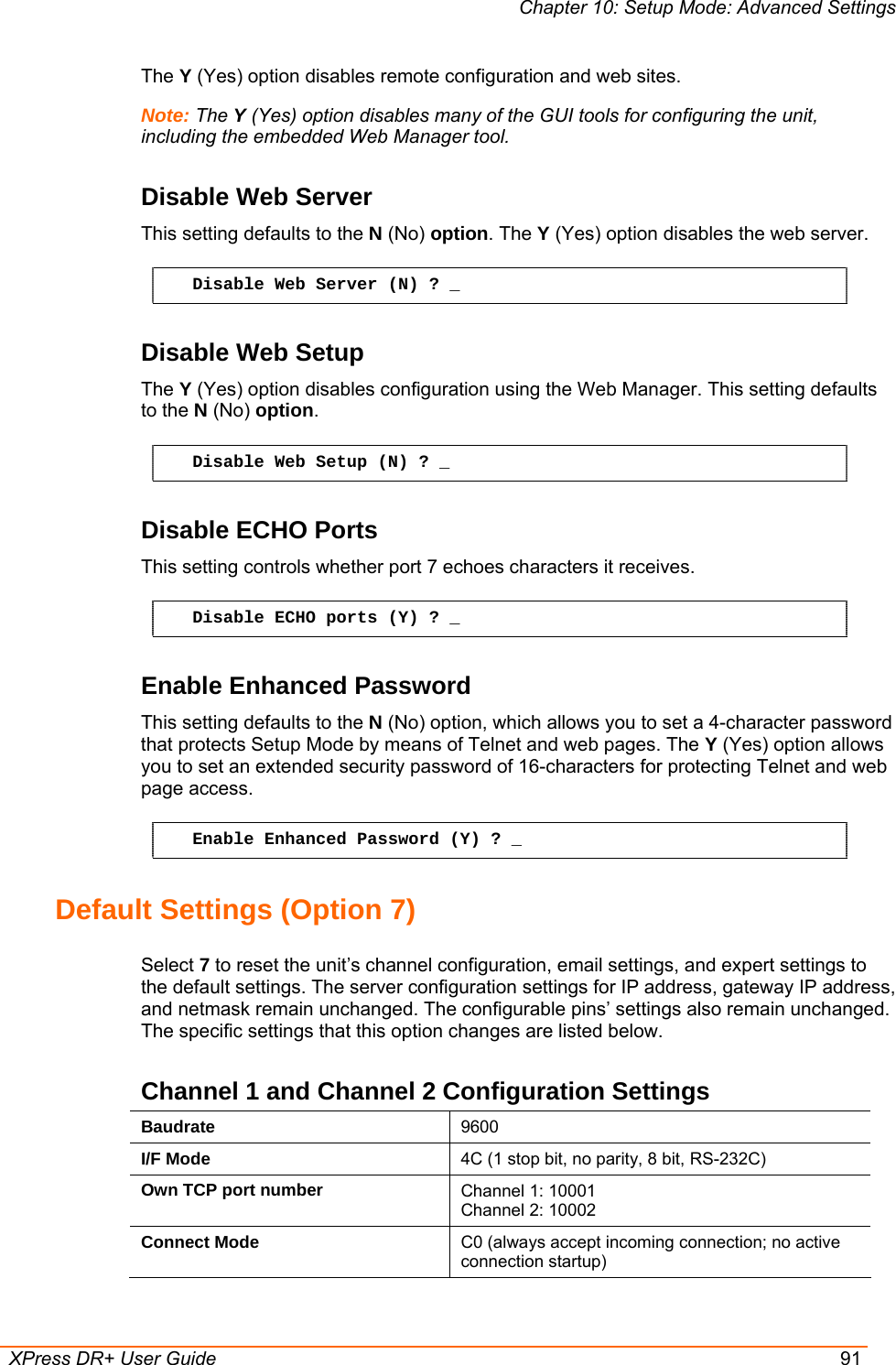 Chapter 10: Setup Mode: Advanced Settings  XPress DR+ User Guide  91 The Y (Yes) option disables remote configuration and web sites.  Note: The Y (Yes) option disables many of the GUI tools for configuring the unit, including the embedded Web Manager tool.  Disable Web Server  This setting defaults to the N (No) option. The Y (Yes) option disables the web server.  Disable Web Server (N) ? _ Disable Web Setup The Y (Yes) option disables configuration using the Web Manager. This setting defaults to the N (No) option. Disable Web Setup (N) ? _ Disable ECHO Ports This setting controls whether port 7 echoes characters it receives. Disable ECHO ports (Y) ? _ Enable Enhanced Password This setting defaults to the N (No) option, which allows you to set a 4-character password that protects Setup Mode by means of Telnet and web pages. The Y (Yes) option allows you to set an extended security password of 16-characters for protecting Telnet and web page access. Enable Enhanced Password (Y) ? _ Default Settings (Option 7) Select 7 to reset the unit’s channel configuration, email settings, and expert settings to the default settings. The server configuration settings for IP address, gateway IP address, and netmask remain unchanged. The configurable pins’ settings also remain unchanged. The specific settings that this option changes are listed below. Channel 1 and Channel 2 Configuration Settings Baudrate  9600 I/F Mode  4C (1 stop bit, no parity, 8 bit, RS-232C) Own TCP port number  Channel 1: 10001 Channel 2: 10002 Connect Mode  C0 (always accept incoming connection; no active connection startup) 