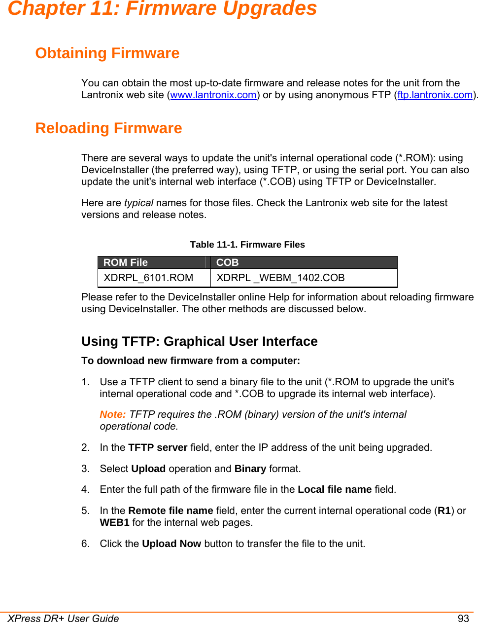  XPress DR+ User Guide 93 Chapter 11: Firmware Upgrades Obtaining Firmware You can obtain the most up-to-date firmware and release notes for the unit from the Lantronix web site (www.lantronix.com) or by using anonymous FTP (ftp.lantronix.com).  Reloading Firmware  There are several ways to update the unit&apos;s internal operational code (*.ROM): using DeviceInstaller (the preferred way), using TFTP, or using the serial port. You can also update the unit&apos;s internal web interface (*.COB) using TFTP or DeviceInstaller.  Here are typical names for those files. Check the Lantronix web site for the latest versions and release notes. Table 11-1. Firmware Files ROM File  COB  XDRPL_6101.ROM XDRPL _WEBM_1402.COB Please refer to the DeviceInstaller online Help for information about reloading firmware using DeviceInstaller. The other methods are discussed below. Using TFTP: Graphical User Interface To download new firmware from a computer:  1.  Use a TFTP client to send a binary file to the unit (*.ROM to upgrade the unit&apos;s internal operational code and *.COB to upgrade its internal web interface).  Note: TFTP requires the .ROM (binary) version of the unit&apos;s internal operational code.  2. In the TFTP server field, enter the IP address of the unit being upgraded.  3. Select Upload operation and Binary format.  4.  Enter the full path of the firmware file in the Local file name field.  5. In the Remote file name field, enter the current internal operational code (R1) or WEB1 for the internal web pages.  6. Click the Upload Now button to transfer the file to the unit. 