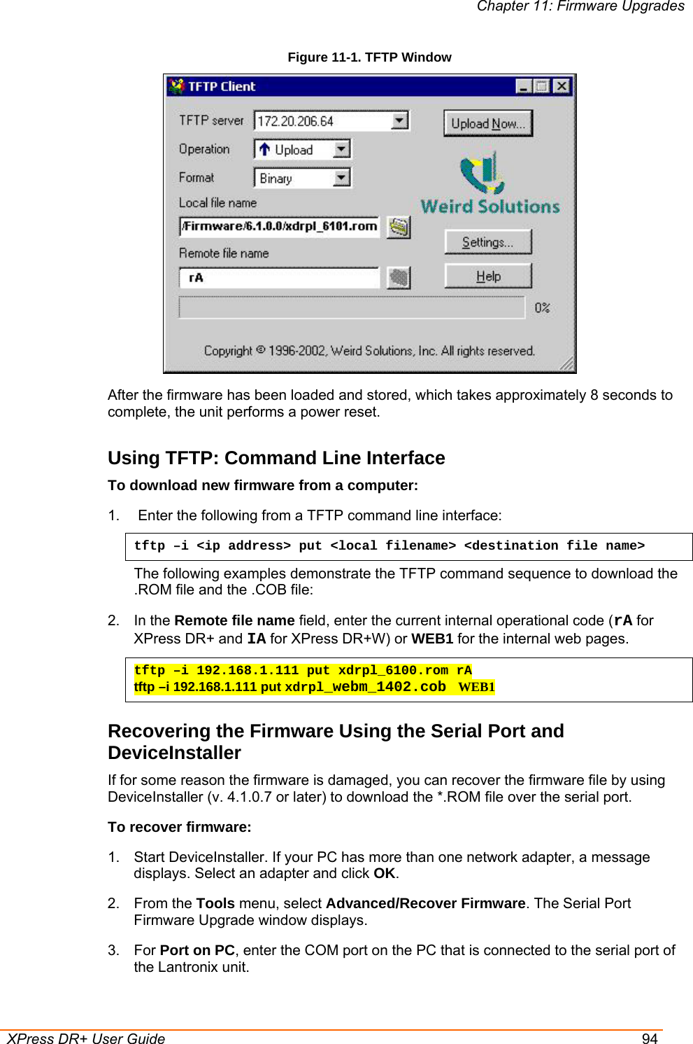 Chapter 11: Firmware Upgrades  XPress DR+ User Guide  94 Figure 11-1. TFTP Window  After the firmware has been loaded and stored, which takes approximately 8 seconds to complete, the unit performs a power reset.  Using TFTP: Command Line Interface To download new firmware from a computer: 1.   Enter the following from a TFTP command line interface:  tftp –i &lt;ip address&gt; put &lt;local filename&gt; &lt;destination file name&gt; The following examples demonstrate the TFTP command sequence to download the .ROM file and the .COB file: 2. In the Remote file name field, enter the current internal operational code (rA for XPress DR+ and IA for XPress DR+W) or WEB1 for the internal web pages.  tftp –i 192.168.1.111 put xdrpl_6100.rom rA tftp –i 192.168.1.111 put xdrpl_webm_1402.cob  WEB1 Recovering the Firmware Using the Serial Port and DeviceInstaller If for some reason the firmware is damaged, you can recover the firmware file by using DeviceInstaller (v. 4.1.0.7 or later) to download the *.ROM file over the serial port.  To recover firmware: 1.  Start DeviceInstaller. If your PC has more than one network adapter, a message displays. Select an adapter and click OK. 2. From the Tools menu, select Advanced/Recover Firmware. The Serial Port Firmware Upgrade window displays. 3. For Port on PC, enter the COM port on the PC that is connected to the serial port of the Lantronix unit. 