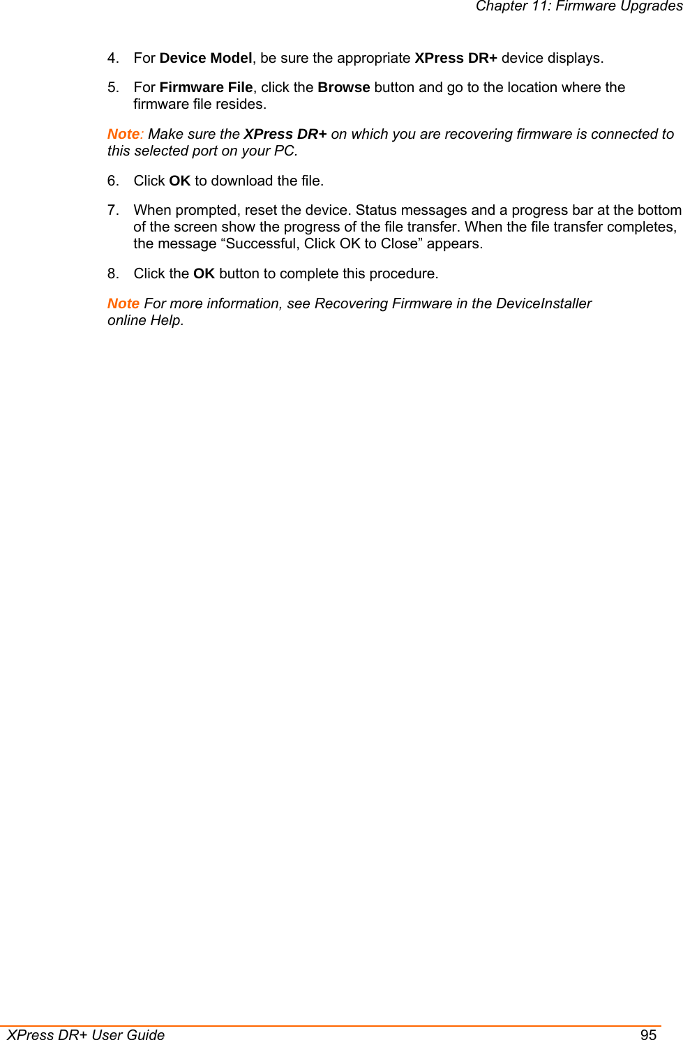 Chapter 11: Firmware Upgrades  XPress DR+ User Guide  95 4. For Device Model, be sure the appropriate XPress DR+ device displays.  5. For Firmware File, click the Browse button and go to the location where the firmware file resides.  Note: Make sure the XPress DR+ on which you are recovering firmware is connected to this selected port on your PC.  6. Click OK to download the file. 7.  When prompted, reset the device. Status messages and a progress bar at the bottom of the screen show the progress of the file transfer. When the file transfer completes, the message “Successful, Click OK to Close” appears.  8. Click the OK button to complete this procedure. Note For more information, see Recovering Firmware in the DeviceInstaller online Help.