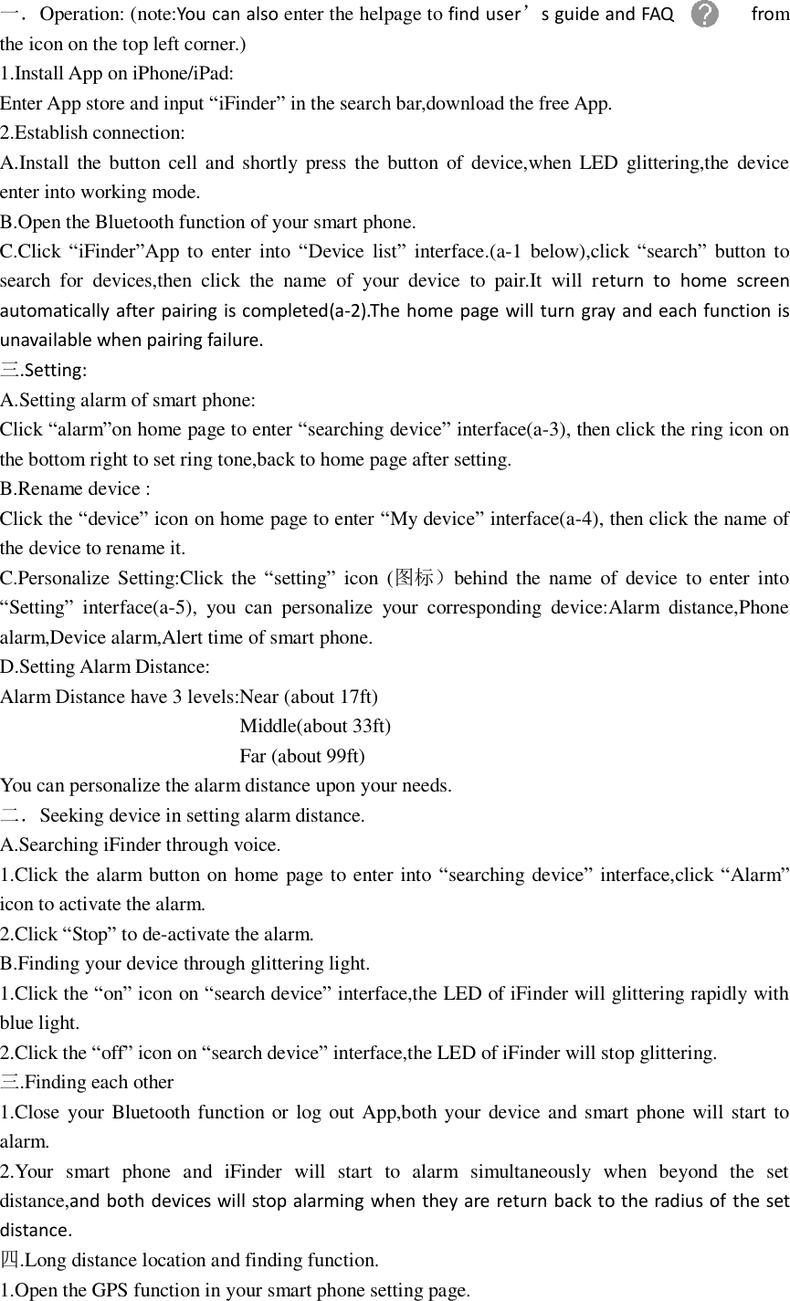 一．Operation: (note:You can also enter the helpage to find user’s guide and FAQ  from the icon on the top left corner.) 1.Install App on iPhone/iPad: Enter App store and input “iFinder” in the search bar,download the free App. 2.Establish connection: A.Install  the  button  cell and shortly press  the  button  of  device,when LED glittering,the  device enter into working mode. B.Open the Bluetooth function of your smart phone. C.Click “iFinder”App  to  enter  into  “Device  list”  interface.(a-1  below),click  “search” button to search  for  devices,then  click  the  name  of  your  device  to  pair.It  will  return  to  home  screen automatically after pairing is completed(a-2).The home page will turn gray and each function is unavailable when pairing failure. 三.Setting: A.Setting alarm of smart phone: Click “alarm”on home page to enter “searching device” interface(a-3), then click the ring icon on the bottom right to set ring tone,back to home page after setting. B.Rename device :   Click the “device” icon on home page to enter “My device” interface(a-4), then click the name of the device to rename it. C.Personalize Setting:Click  the  “setting”  icon  (图标）behind  the  name  of  device  to enter  into “Setting”  interface(a-5),  you  can  personalize  your  corresponding  device:Alarm  distance,Phone alarm,Device alarm,Alert time of smart phone. D.Setting Alarm Distance: Alarm Distance have 3 levels:Near (about 17ft)                         Middle(about 33ft)                         Far (about 99ft) You can personalize the alarm distance upon your needs. 二．Seeking device in setting alarm distance. A.Searching iFinder through voice. 1.Click the alarm button on home page to enter into “searching device” interface,click “Alarm” icon to activate the alarm. 2.Click “Stop” to de-activate the alarm. B.Finding your device through glittering light. 1.Click the “on” icon on “search device” interface,the LED of iFinder will glittering rapidly with blue light. 2.Click the “off” icon on “search device” interface,the LED of iFinder will stop glittering. 三.Finding each other 1.Close your Bluetooth function or log out  App,both your device and smart phone will start to alarm. 2.Your  smart  phone  and  iFinder  will  start  to  alarm  simultaneously  when  beyond  the  set distance,and both devices  will stop alarming when they are return back to the radius of the set distance. 四.Long distance location and finding function. 1.Open the GPS function in your smart phone setting page. 