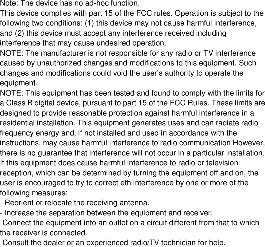 Note: The device has no ad-hoc function. This device complies with part 15 of the FCC rules. Operation is subject to the following two conditions: (1) this device may not cause harmful interference, and (2) this device must accept any interference received including interference that may cause undesired operation. NOTE: The manufacturer is not responsible for any radio or TV interference caused by unauthorized changes and modifications to this equipment. Such changes and modifications could void the user’s authority to operate the equipment. NOTE: This equipment has been tested and found to comply with the limits for a Class B digital device, pursuant to part 15 of the FCC Rules. These limits are designed to provide reasonable protection against harmful interference in a residential installation. This equipment generates uses and can radiate radio frequency energy and, if not installed and used in accordance with the instructions, may cause harmful interference to radio communication However, there is no guarantee that interference will not occur in a particular installation. If this equipment does cause harmful interference to radio or television reception, which can be determined by turning the equipment off and on, the user is encouraged to try to correct eth interference by one or more of the following measures: - Reorient or relocate the receiving antenna. - Increase the separation between the equipment and receiver. -Connect the equipment into an outlet on a circuit different from that to which the receiver is connected. -Consult the dealer or an experienced radio/TV technician for help.    