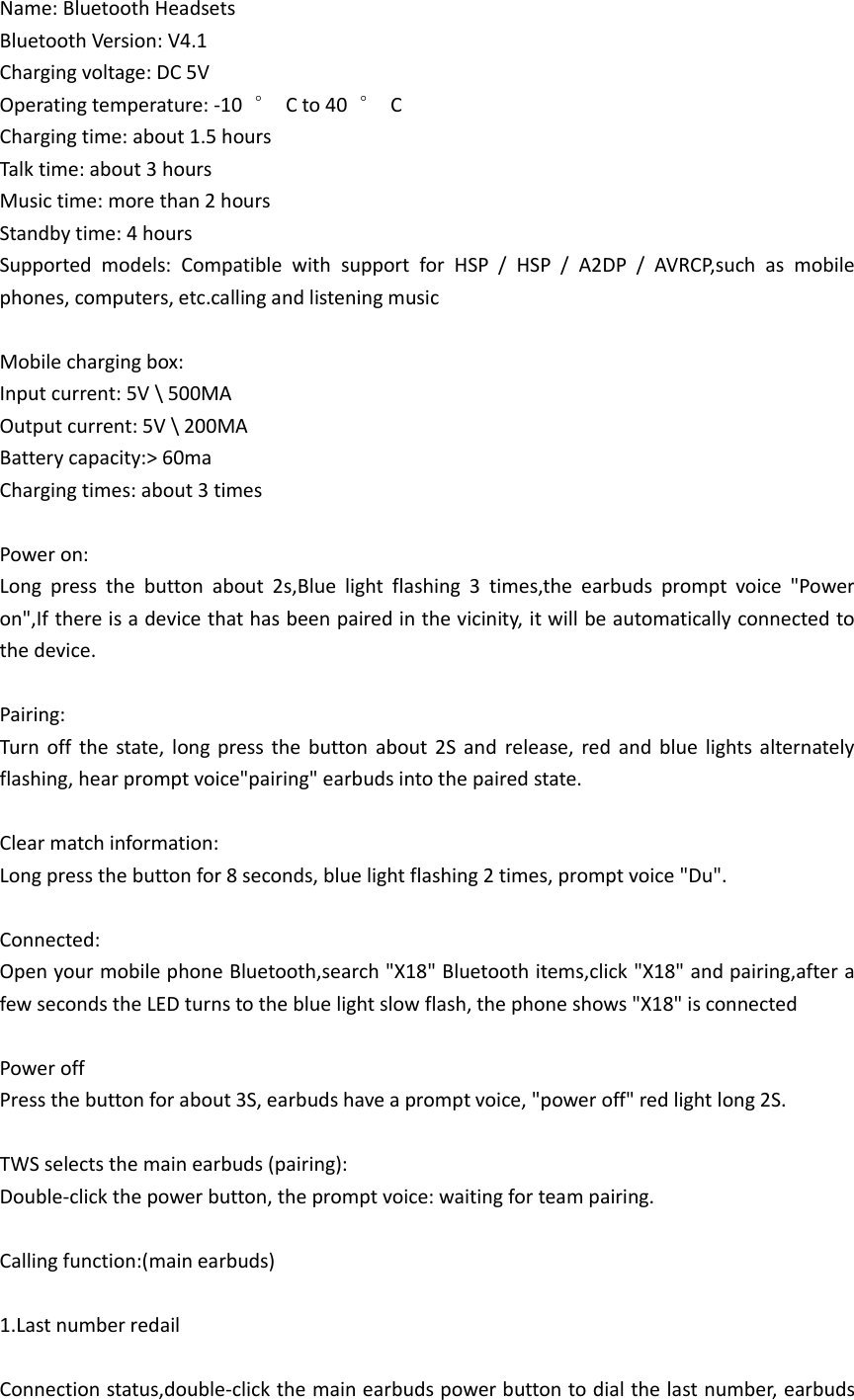 Name: Bluetooth Headsets Bluetooth Version: V4.1 Charging voltage: DC 5V Operating temperature: -10  °  C to 40  °  C Charging time: about 1.5 hours Talk time: about 3 hours Music time: more than 2 hours Standby time: 4 hours Supported  models:  Compatible  with  support  for  HSP  /  HSP  /  A2DP  /  AVRCP,such  as  mobile phones, computers, etc.calling and listening music  Mobile charging box: Input current: 5V \ 500MA Output current: 5V \ 200MA Battery capacity:&gt; 60ma Charging times: about 3 times  Power on: Long  press  the  button  about  2s,Blue  light  flashing  3  times,the  earbuds  prompt  voice  &quot;Power on&quot;,If there is a device that has been paired in the vicinity, it will be automatically connected to the device.  Pairing: Turn  off  the  state,  long press  the  button  about  2S  and  release,  red  and  blue  lights  alternately flashing, hear prompt voice&quot;pairing&quot; earbuds into the paired state.  Clear match information: Long press the button for 8 seconds, blue light flashing 2 times, prompt voice &quot;Du&quot;.  Connected: Open your mobile phone Bluetooth,search &quot;X18&quot; Bluetooth items,click &quot;X18&quot; and pairing,after a few seconds the LED turns to the blue light slow flash, the phone shows &quot;X18&quot; is connected  Power off Press the button for about 3S, earbuds have a prompt voice, &quot;power off&quot; red light long 2S.  TWS selects the main earbuds (pairing): Double-click the power button, the prompt voice: waiting for team pairing.  Calling function:(main earbuds)  1.Last number redail  Connection status,double-click the main earbuds power button to dial the last number, earbuds 