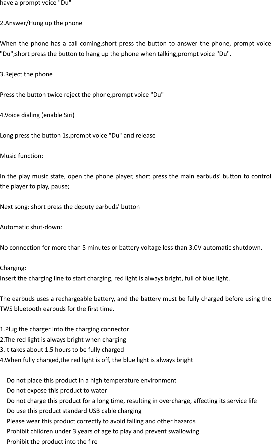 have a prompt voice &quot;Du&quot;  2.Answer/Hung up the phone  When the phone has a  call coming,short  press the  button  to  answer the phone, prompt voice &quot;Du&quot;;short press the button to hang up the phone when talking,prompt voice &quot;Du&quot;.  3.Reject the phone  Press the button twice reject the phone,prompt voice &quot;Du&quot;  4.Voice dialing (enable Siri)  Long press the button 1s,prompt voice &quot;Du&quot; and release  Music function:  In the play music state, open the phone player, short press the main earbuds&apos; button to control the player to play, pause;  Next song: short press the deputy earbuds&apos; button  Automatic shut-down:  No connection for more than 5 minutes or battery voltage less than 3.0V automatic shutdown.  Charging: Insert the charging line to start charging, red light is always bright, full of blue light.  The earbuds uses a rechargeable battery, and the battery must be fully charged before using the TWS bluetooth earbuds for the first time.  1.Plug the charger into the charging connector 2.The red light is always bright when charging 3.It takes about 1.5 hours to be fully charged 4.When fully charged,the red light is off, the blue light is always bright    Do not place this product in a high temperature environment   Do not expose this product to water   Do not charge this product for a long time, resulting in overcharge, affecting its service life   Do use this product standard USB cable charging     Please wear this product correctly to avoid falling and other hazards   Prohibit children under 3 years of age to play and prevent swallowing   Prohibit the product into the fire 
