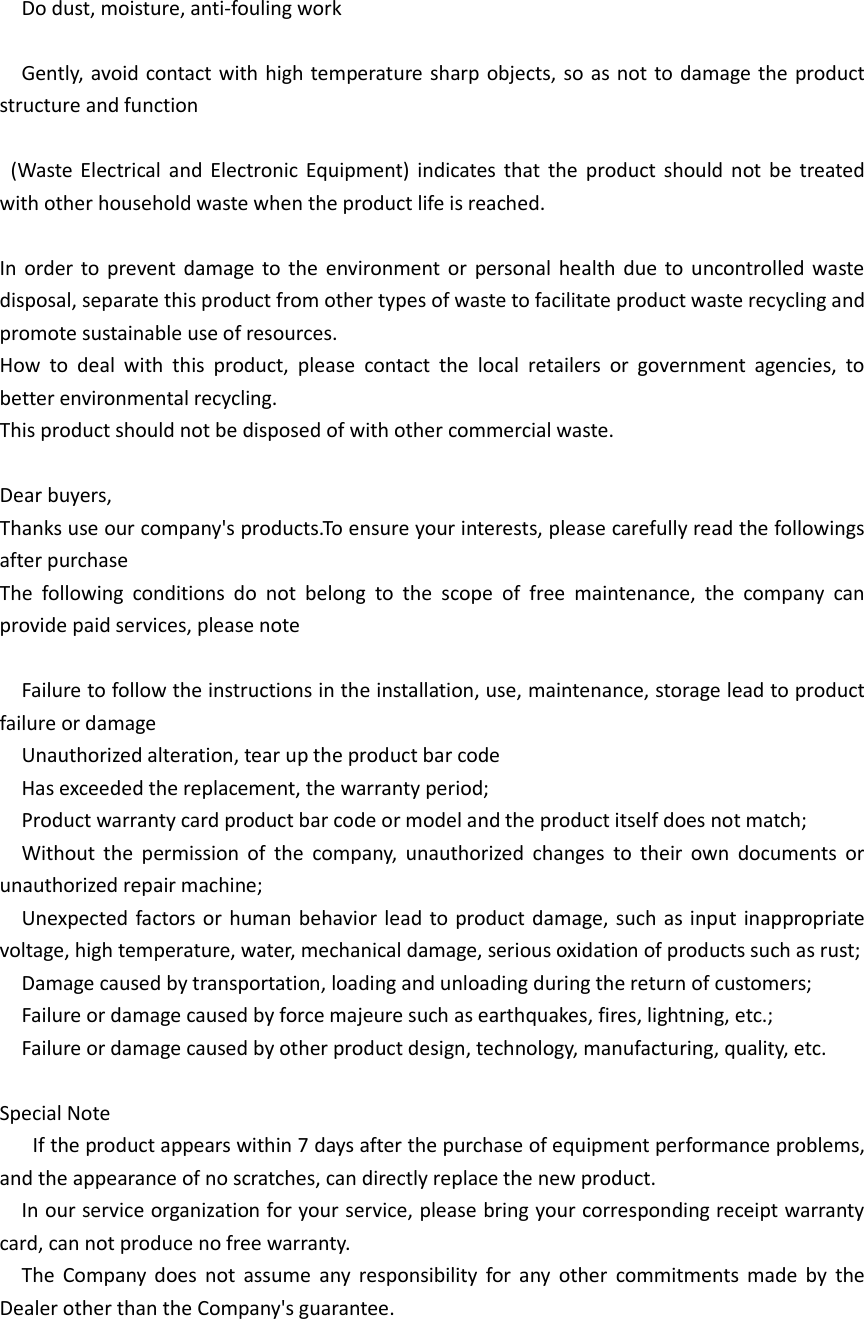    Do dust, moisture, anti-fouling work    Gently,  avoid contact with high temperature sharp objects, so as not to damage the product structure and function    (Waste  Electrical  and  Electronic  Equipment)  indicates  that  the  product  should  not  be  treated with other household waste when the product life is reached.  In  order  to  prevent  damage to the  environment or  personal  health  due  to  uncontrolled waste disposal, separate this product from other types of waste to facilitate product waste recycling and promote sustainable use of resources. How  to  deal  with  this  product,  please  contact  the  local  retailers  or  government  agencies,  to better environmental recycling. This product should not be disposed of with other commercial waste.  Dear buyers, Thanks use our company&apos;s products.To ensure your interests, please carefully read the followings after purchase The  following  conditions  do  not  belong  to  the  scope  of  free  maintenance,  the  company  can provide paid services, please note    Failure to follow the instructions in the installation, use, maintenance, storage lead to product failure or damage   Unauthorized alteration, tear up the product bar code   Has exceeded the replacement, the warranty period;   Product warranty card product bar code or model and the product itself does not match;   Without  the  permission  of  the  company,  unauthorized  changes  to  their  own  documents  or unauthorized repair machine;   Unexpected factors or human behavior lead to product damage, such as input inappropriate voltage, high temperature, water, mechanical damage, serious oxidation of products such as rust;   Damage caused by transportation, loading and unloading during the return of customers;   Failure or damage caused by force majeure such as earthquakes, fires, lightning, etc.;   Failure or damage caused by other product design, technology, manufacturing, quality, etc.  Special Note    If the product appears within 7 days after the purchase of equipment performance problems, and the appearance of no scratches, can directly replace the new product.   In our service organization for your service, please bring your corresponding receipt warranty card, can not produce no free warranty.   The  Company  does  not  assume  any  responsibility  for  any  other  commitments  made  by  the Dealer other than the Company&apos;s guarantee.   